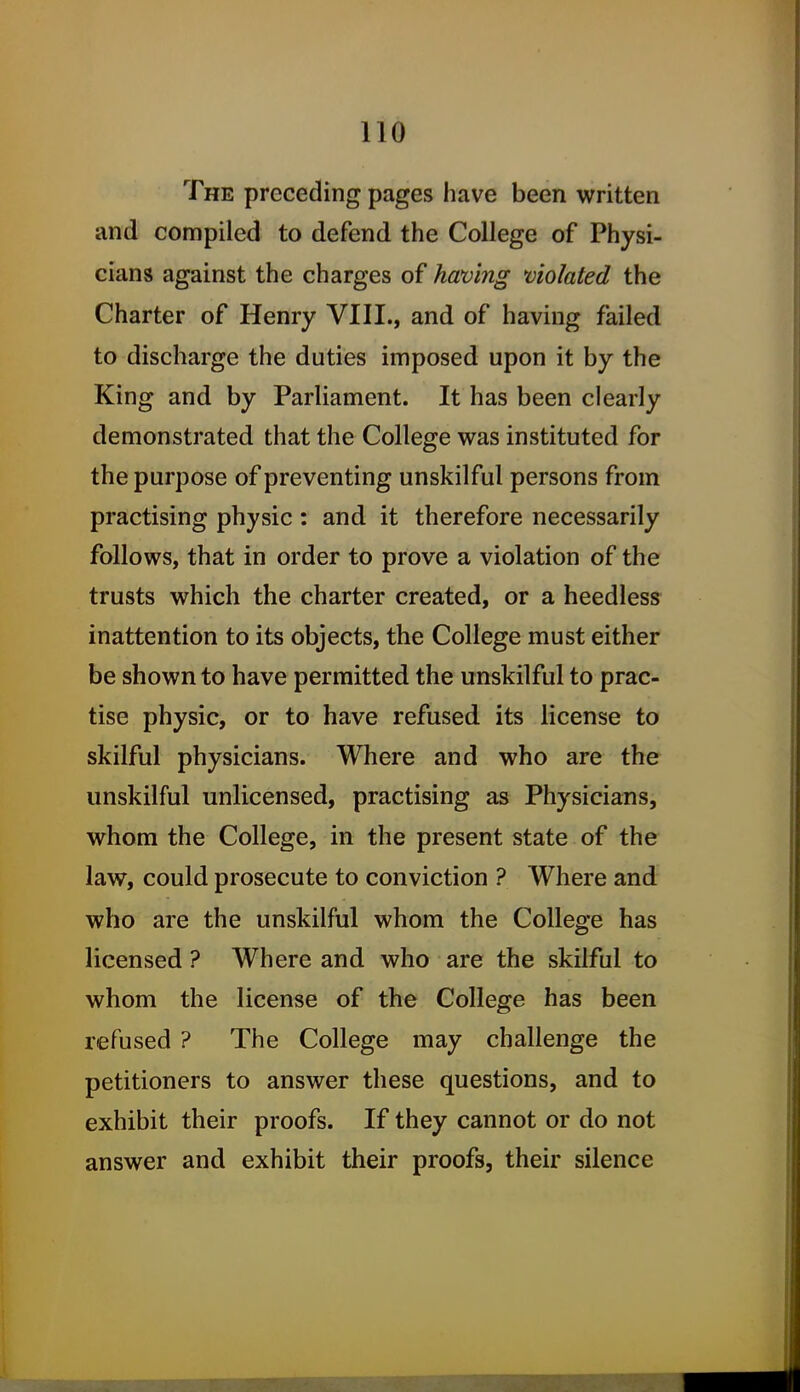 The preceding pages have been written and compiled to defend the College of Physi- cians against the charges of having violated the Charter of Henry VIII., and of having failed to discharge the duties imposed upon it by the King and by Parliament. It has been clearly demonstrated that the College was instituted for the purpose of preventing unskilful persons from practising physic : and it therefore necessarily follows, that in order to prove a violation of the trusts which the charter created, or a heedless inattention to its objects, the College must either be shown to have permitted the unskilful to prac- tise physic, or to have refused its license to skilful physicians. Where and who are the unskilful unlicensed, practising as Physicians, whom the College, in the present state of the law, could prosecute to conviction ? Where and who are the unskilful whom the College has licensed ? Where and who are the skilful to whom the license of the College has been refused ? The College may challenge the petitioners to answer these questions, and to exhibit their proofs. If they cannot or do not answer and exhibit their proofs, their silence