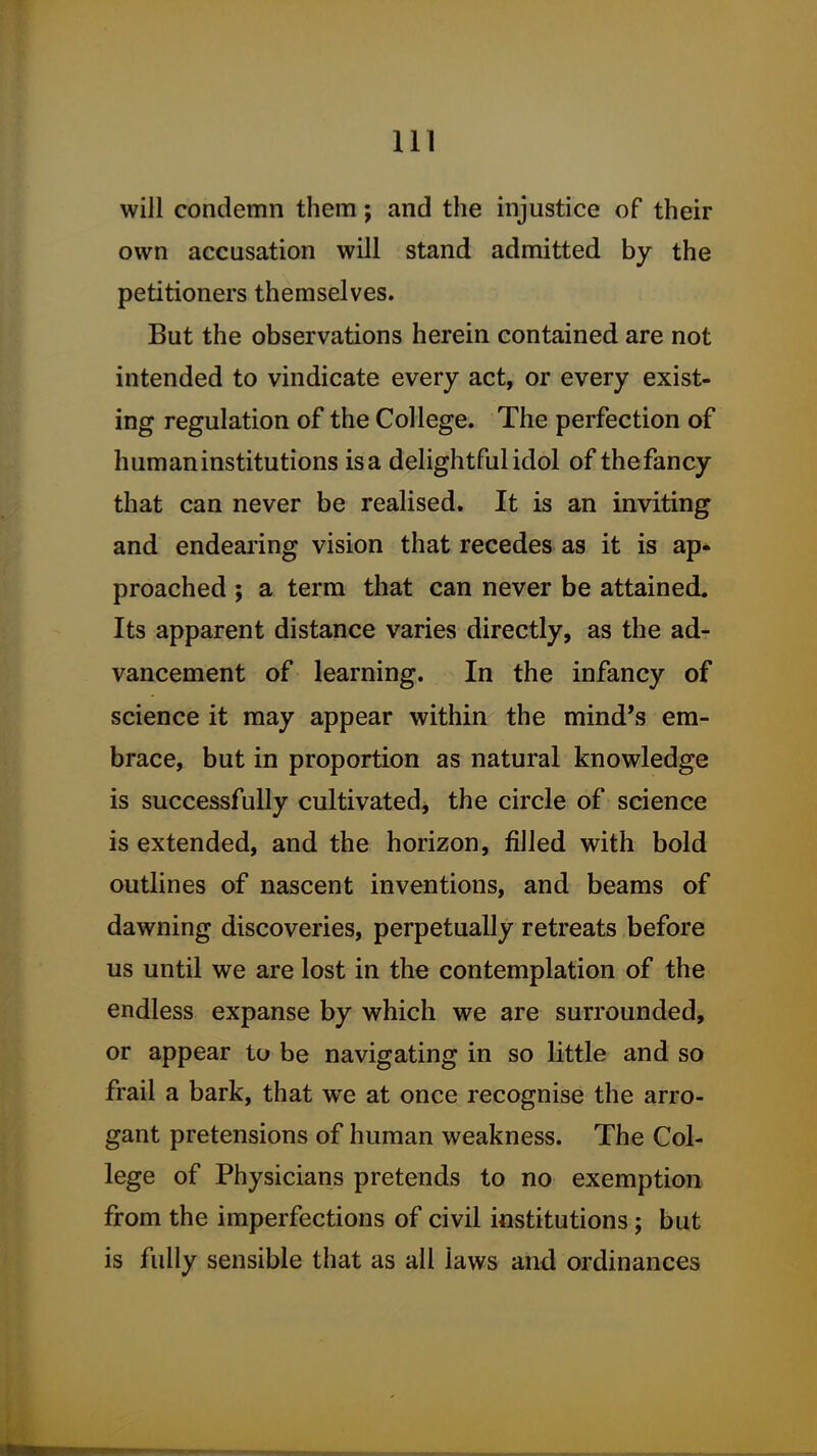 will condemn them; and the injustice of their own accusation will stand admitted by the petitioners themselves. But the observations herein contained are not intended to vindicate every act, or every exist- ing regulation of the College. The perfection of human institutions is a delightful idol of the fancy that can never be realised. It is an inviting and endeai'ing vision that recedes as it is ap- proached ; a term that can never be attained. Its apparent distance varies directly, as the ad- vancement of learning. In the infancy of science it may appear within the mind's em- brace, but in proportion as natural knowledge is successfully cultivated, the circle of science is extended, and the horizon, filled with bold outlines of nascent inventions, and beams of dawning discoveries, perpetually retreats before us until we are lost in the contemplation of the endless expanse by which we are surrounded, or appear to be navigating in so little and so frail a bark, that w^e at once recognise the arro- gant pretensions of human weakness. The Col- lege of Physicians pretends to no exemption from the imperfections of civil institutions; but is fully sensible that as all laws and ordinances
