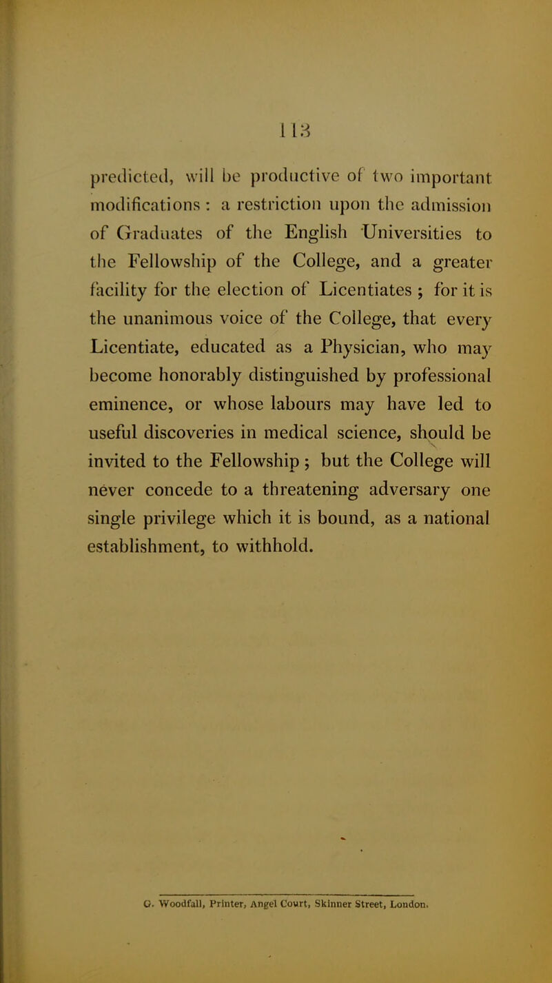 predicted, will be productive of two important modifications : a restriction upon the admission of Graduates of the English Universities to the Fellowship of the College, and a greater facility for the election of Licentiates ; for it is the unanimous voice of the College, that every Licentiate, educated as a Physician, who may become honorably distinguished by professional eminence, or whose labours may have led to useful discoveries in medical science, should be invited to the Fellowship; but the College will never concede to a threatening adversary one single privilege which it is bound, as a national establishment, to withhold. O. Woodfall, Printer, Angel Court, Skinner Street, London.