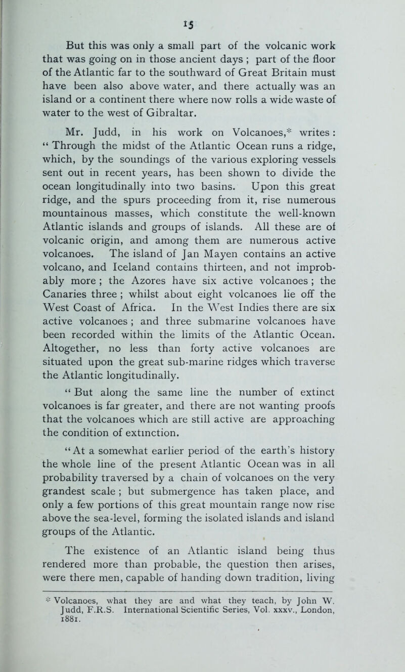 But this was only a small part of the volcanic work that was going on in those ancient days ; part of the floor of the Atlantic far to the southward of Great Britain must have been also above water, and there actually was an island or a continent there where now rolls a wide waste of water to the west of Gibraltar. Mr. Judd, in his work on Volcanoes,* writes: “ Through the midst of the Atlantic Ocean runs a ridge, which, by the soundings of the various exploring vessels sent out in recent years, has been shown to divide the ocean longitudinally into two basins. Upon this great ridge, and the spurs proceeding from it, rise numerous mountainous masses, which constitute the well-known Atlantic islands and groups of islands. All these are of volcanic origin, and among them are numerous active volcanoes. The island of Jan Mayen contains an active volcano, and Iceland contains thirteen, and not improb- ably more ; the Azores have six active volcanoes ; the Canaries three ; whilst about eight volcanoes lie off the West Coast of Africa. In the West Indies there are six active volcanoes ; and three submarine volcanoes have been recorded within the limits of the Atlantic Ocean. Altogether, no less than forty active volcanoes are situated upon the great sub-marine ridges which traverse the Atlantic longitudinally. “ But along the same line the number of extinct volcanoes is far greater, and there are not wanting proofs that the volcanoes which are still active are approaching the condition of extinction. “At a somewhat earlier period of the earth’s history the whole line of the present Atlantic Ocean was in all probability traversed by a chain of volcanoes on the very grandest scale ; but submergence has taken place, and only a few portions of this great mountain range now rise above the sea-level, forming the isolated islands and island groups of the Atlantic. The existence of an Atlantic island being thus rendered more than probable, the question then arises, were there men, capable of handing down tradition, living Volcanoes, what they are and what they teach, by John W. Judd, F.R.S. International Scientific Series, Vol. xxxv,, London, i88i.