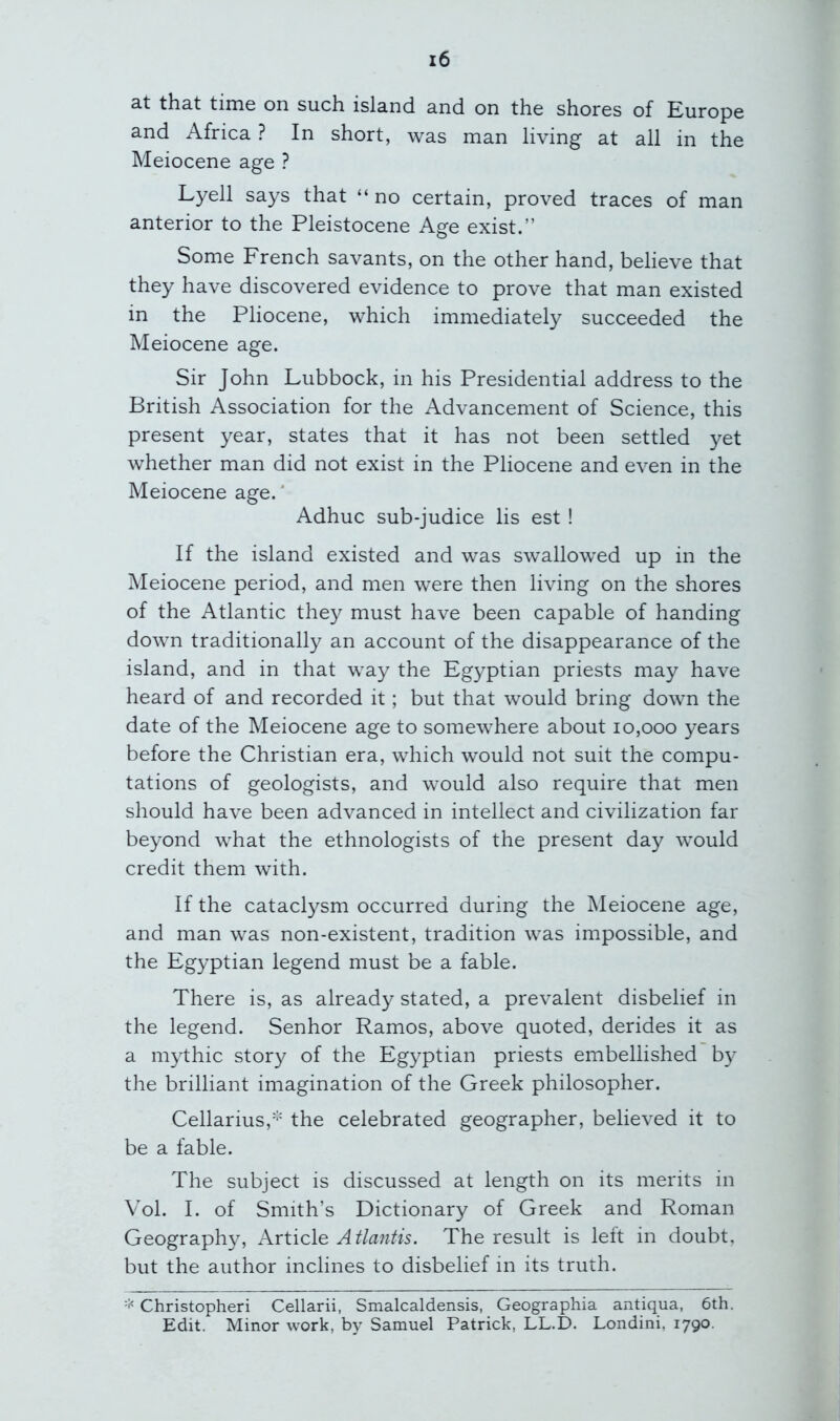 at that time on such island and on the shores of Europe and Africa ? In short, was man living at all in the Meiocene age ? Lyell says that “ no certain, proved traces of man anterior to the Pleistocene Age exist.” Some French savants, on the other hand, believe that they have discovered evidence to prove that man existed in the Pliocene, which immediately succeeded the Meiocene age. Sir John Lubbock, in his Presidential address to the British Association for the Advancement of Science, this present year, states that it has not been settled yet whether man did not exist in the Pliocene and even in the Meiocene age.* Adhuc sub-judice lis est ! If the island existed and was swallowed up in the Meiocene period, and men were then living on the shores of the Atlantic they must have been capable of handing down traditionally an account of the disappearance of the island, and in that way the Egyptian priests may have heard of and recorded it; but that would bring down the date of the Meiocene age to somewhere about 10,000 years before the Christian era, which would not suit the compu- tations of geologists, and would also require that men should have been advanced in intellect and civilization far beyond what the ethnologists of the present day would credit them with. If the cataclysm occurred during the Meiocene age, and man was non-existent, tradition was impossible, and the Egyptian legend must be a fable. There is, as already stated, a prevalent disbelief in the legend. Senhor Ramos, above quoted, derides it as a mythic story of the Egyptian priests embellished by the brilliant imagination of the Greek philosopher. Cellarius,'-' the celebrated geographer, believed it to be a fable. The subject is discussed at length on its merits in Vol. I. of Smith’s Dictionary of Greek and Roman Geography, Article Atlantis. The result is left in doubt, but the author inclines to disbelief in its truth. Christopheri Cellarii, Smalcaldensis, Geographia antiqua, 6th. Edit. Minor work, by Samuel Patrick, LL.D. Londini, 1790.