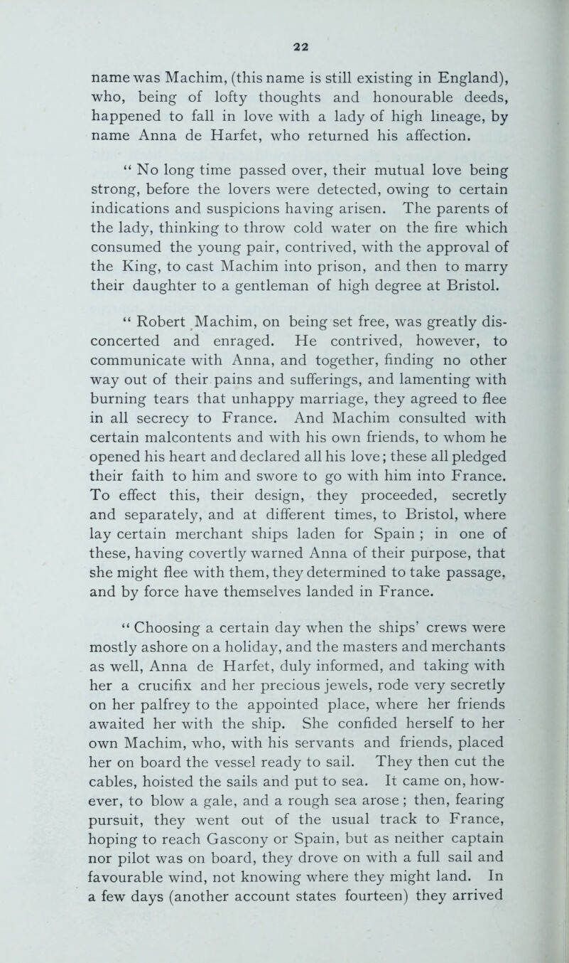 name was Machim, (this name is still existing in England), who, being of lofty thoughts and honourable deeds, happened to fall in love with a lady of high lineage, by name Anna de Harfet, who returned his affection. “No long time passed over, their mutual love being strong, before the lovers were detected, owing to certain indications and suspicions having arisen. The parents of the lady, thinking to throw cold water on the fire which consumed the young pair, contrived, with the approval of the King, to cast Machim into prison, and then to marry their daughter to a gentleman of high degree at Bristol. “ Robert Machim, on being set free, was greatly dis- concerted and enraged. He contrived, however, to communicate with Anna, and together, finding no other way out of their pains and sufferings, and lamenting with burning tears that unhappy marriage, they agreed to flee in all secrecy to France. And Machim consulted with certain malcontents and with his own friends, to whom he opened his heart and declared all his love; these all pledged their faith to him and swore to go with him into France. To effect this, their design, they proceeded, secretly and separately, and at different times, to Bristol, where lay certain merchant ships laden for Spain ; in one of these, having covertly warned Anna of their purpose, that she might flee with them, they determined to take passage, and by force have themselves landed in France. “ Choosing a certain day when the ships’ crews were mostly ashore on a holiday, and the masters and merchants as well, Anna de Harfet, duly informed, and taking with her a crucifix and her precious jewels, rode very secretly on her palfrey to the appointed place, where her friends awaited her with the ship. She confided herself to her own Machim, who, with his servants and friends, placed her on board the vessel ready to sail. They then cut the cables, hoisted the sails and put to sea. It came on, how- ever, to blow a gale, and a rough sea arose; then, fearing pursuit, they went out of the usual track to France, hoping to reach Gascony or Spain, but as neither captain nor pilot was on board, they drove on with a full sail and favourable wind, not knowing where they might land. In a few days (another account states fourteen) they arrived