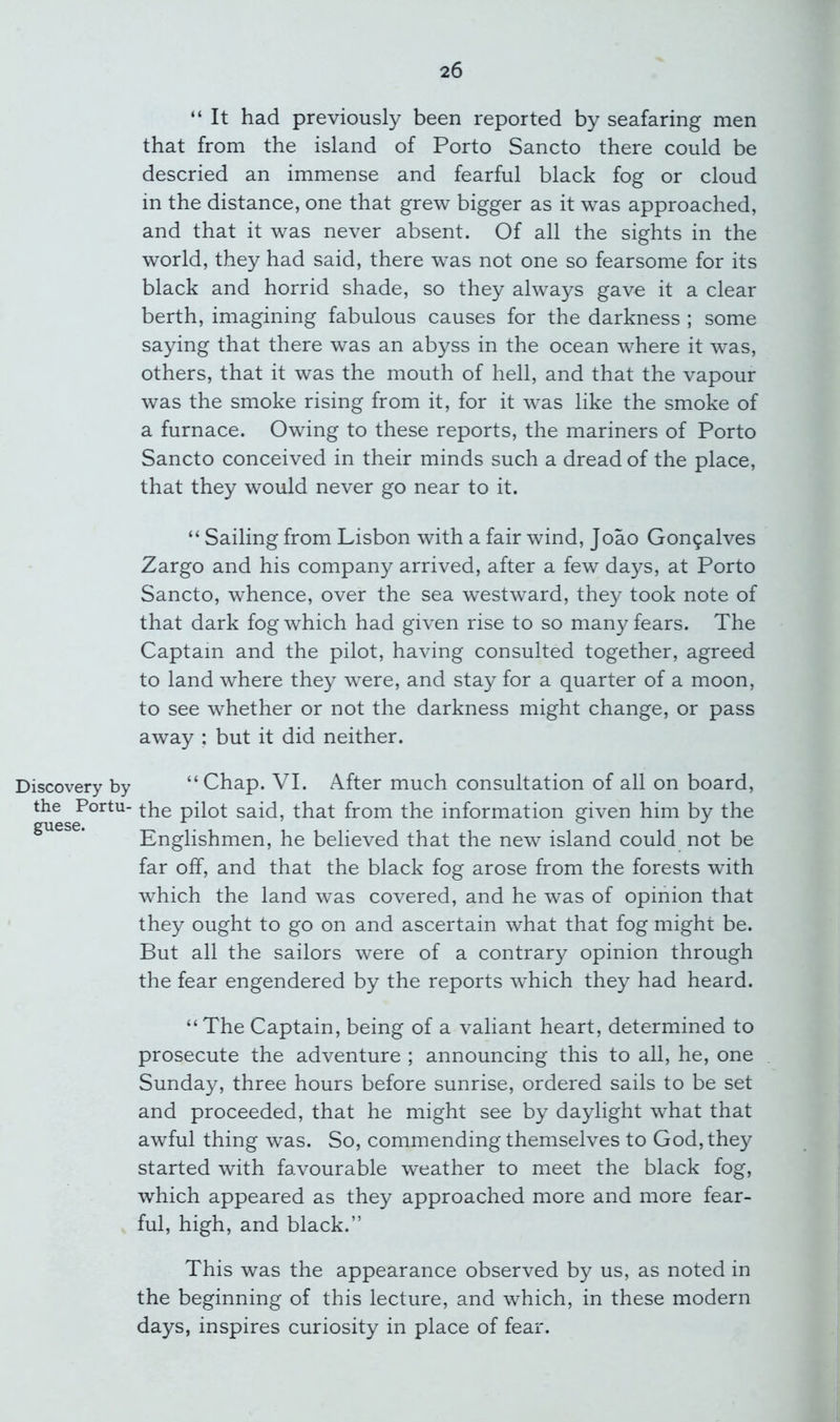 “ It had previously been reported by seafaring men that from the island of Porto Sancto there could be descried an immense and fearful black fog or cloud in the distance, one that grew bigger as it was approached, and that it was never absent. Of all the sights in the world, they had said, there was not one so fearsome for its black and horrid shade, so they always gave it a clear berth, imagining fabulous causes for the darkness ; some saying that there was an abyss in the ocean where it was, others, that it was the mouth of hell, and that the vapour was the smoke rising from it, for it was like the smoke of a furnace. Owing to these reports, the mariners of Porto Sancto conceived in their minds such a dread of the place, that they would never go near to it. “ Sailing from Lisbon with a fair wind, Joao Gongalves Zargo and his company arrived, after a few days, at Porto Sancto, whence, over the sea westward, they took note of that dark fog which had given rise to so many fears. The Captain and the pilot, having consulted together, agreed to land where they were, and stay for a quarter of a moon, to see whether or not the darkness might change, or pass away ; but it did neither. Discovery by “Chap. VI. After much consultation of all on board, the Portu- pilot said, that from the information given him by the guese. Englishmen, he believed that the new island could not be far off, and that the black fog arose from the forests with which the land was covered, and he was of opinion that they ought to go on and ascertain what that fog might be. But all the sailors were of a contrary opinion through the fear engendered by the reports which they had heard. “The Captain, being of a valiant heart, determined to prosecute the adventure ; announcing this to all, he, one Sunday, three hours before sunrise, ordered sails to be set and proceeded, that he might see by daylight what that awful thing was. So, commending themselves to God, they started with favourable weather to meet the black fog, which appeared as they approached more and more fear- ful, high, and black.” This was the appearance observed by us, as noted in the beginning of this lecture, and which, in these modern days, inspires curiosity in place of fear.