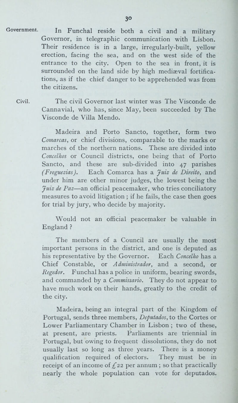 Government. Civil. In Funchal reside both a civil and a military Governor, in telegraphic communication with Lisbon. Their residence is in a large, irregularly-built, yellow erection, facing the sea, and on the west side of the entrance to the city. Open to the sea in front, it is surrounded on the land side by high mediaeval fortifica- tions, as if the chief danger to be apprehended was from the citizens. The civil Governor last winter was The Visconde de Cannavial, who has, since May, been succeeded by The Visconde de Villa Mendo. Madeira and Porto Sancto, together, form two Comarcas, or chief divisions, comparable to the marks or marches of the northern nations. These are divided into Concelhos or Council districts, one being that of Porto Sancto, and these are sub-divided into 47 parishes (Freguezias). Each Comarca has a Juiz de Direito, and under him are other minor judges, the lowest being the Juiz de Paz—an official peacemaker, who tries conciliatory measures to avoid litigation ; if he fails, the case then goes for trial by jury, who decide by majority. Would not an official peacemaker be valuable in England ? The members of a Council are usually the most important persons in the district, and one is deputed as his representative by the Governor. Each Concelho has a Chief Constable, or Admhiistrador, and a second, or Regedor. Funchal has a police in uniform, bearing swords, and commanded by a Commissario. They do not appear to have much work on their hands, greatly to the credit of the city. Madeira, being an integral part of the Kingdom of Portugal, sends three members, Deputados, to the Cortes or Lower Parliamentary Chamber in Lisbon ; two of these, at present, are priests. Parliaments are triennial in Portugal, but owing to frequent dissolutions, they do not usually last so long as three years. There is a money qualification required of electors. They must be in receipt of an income of ;^22 per annum ; so that practically nearly the whole population can vote for deputados.