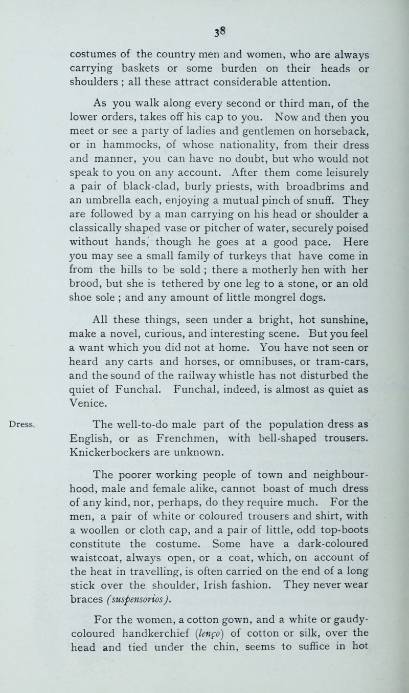 Dress. costumes of the country men and women, who are always carrying baskets or some burden on their heads or shoulders ; all these attract considerable attention. As you walk along every second or third man, of the lower orders, takes off his cap to you. Now and then you meet or see a party of ladies and gentlemen on horseback, or in hammocks, of whose nationality, from their dress and manner, you can have no doubt, but who would not speak to you on any account. After them come leisurely a pair of black-clad, burly priests, with broadbrims and an umbrella each, enjoying a mutual pinch of snuff. They are followed by a man carrying on his head or shoulder a classically shaped vase or pitcher of water, securely poised without hands* though he goes at a good pace. Here you may see a small family of turkeys that have come in from the hills to be sold ; there a motherly hen with her brood, but she is tethered by one leg to a stone, or an old shoe sole ; and any amount of little mongrel dogs. All these things, seen under a bright, hot sunshine, make a novel, curious, and interesting scene. But you feel a want which you did not at home. You have not seen or heard any carts and horses, or omnibuses, or tram-cars, and the sound of the railway whistle has not disturbed the quiet of Funchal. Funchal, indeed, is almost as quiet as Venice. The well-to-do male part of the population dress as English, or as Frenchmen, with bell-shaped trousers. Knickerbockers are unknown. The poorer working people of town and neighbour- hood, male and female alike, cannot boast of much dress of any kind, nor, perhaps, do they require much. For the men, a pair of white or coloured trousers and shirt, with a woollen or cloth cap, and a pair of little, odd top-boots constitute the costume. Some have a dark-coloured waistcoat, always open, or a coat, which, on account of the heat in travelling, is often carried on the end of a long stick over the shoulder, Irish fashion. They never wear braces (suspensorios). For the women, a cotton gown, and a white or gaudy- coloured handkerchief [lenco) of cotton or silk, over the head and tied under the chin, seems to suffice in hot