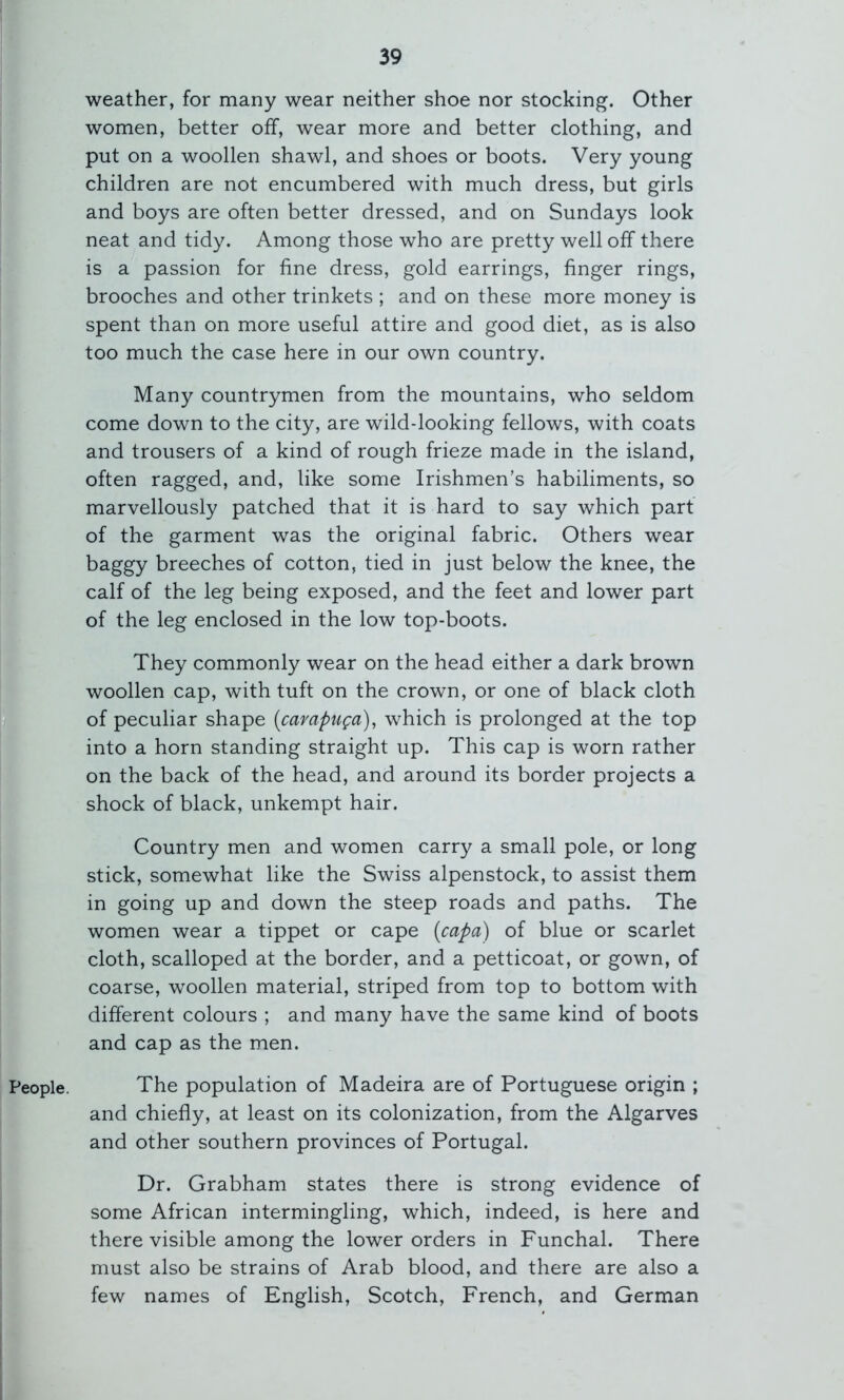 People. weather, for many wear neither shoe nor stocking. Other women, better off, wear more and better clothing, and put on a woollen shawl, and shoes or boots. Very young children are not encumbered with much dress, but girls and boys are often better dressed, and on Sundays look neat and tidy. Among those who are pretty well off there is a passion for fine dress, gold earrings, finger rings, brooches and other trinkets ; and on these more money is spent than on more useful attire and good diet, as is also too much the case here in our own country. Many countrymen from the mountains, who seldom come down to the city, are wild-looking fellows, with coats and trousers of a kind of rough frieze made in the island, often ragged, and, like some Irishmen’s habiliments, so marvellously patched that it is hard to say which part of the garment was the original fabric. Others wear baggy breeches of cotton, tied in just below the knee, the calf of the leg being exposed, and the feet and lower part of the leg enclosed in the low top-boots. They commonly wear on the head either a dark brown woollen cap, with tuft on the crown, or one of black cloth of peculiar shape (campuga), which is prolonged at the top into a horn standing straight up. This cap is worn rather on the back of the head, and around its border projects a shock of black, unkempt hair. Country men and women carry a small pole, or long stick, somewhat like the Swiss alpenstock, to assist them in going up and down the steep roads and paths. The women wear a tippet or cape {capa) of blue or scarlet cloth, scalloped at the border, and a petticoat, or gown, of coarse, woollen material, striped from top to bottom with different colours ; and many have the same kind of boots and cap as the men. The population of Madeira are of Portuguese origin ; and chiefly, at least on its colonization, from the Algarves and other southern provinces of Portugal. Dr. Grabham states there is strong evidence of some African intermingling, which, indeed, is here and there visible among the lower orders in Funchal. There must also be strains of Arab blood, and there are also a few names of English, Scotch, French, and German