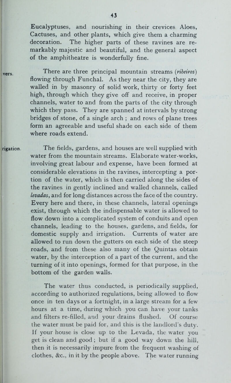 Eucalyptuses, and nourishing in their crevices Aloes, Cactuses, and other plants, which give them a charming decoration. The higher parts of these ravines are re- I markably majestic and beautiful, and the general aspect I of the amphitheatre is wonderfully fine. \^QYs There are three principal mountain streams (ribeiros) flowing through Funchal. As they near the city, they are walled in by masonry of solid work, thirty or forty feet I high, through which they give off and receive, in proper channels, water to and from the parts of the city through which they pass. They are spanned at intervals by strong bridges of stone, of a single arch ; and rows of plane trees form an agreeable and useful shade on each side of them where roads extend. rigation. The fields, gardens, and houses are well supplied with I water from the mountain streams. Elaborate water-works, ! involving great labour and expense, have been formed at ! considerable elevations in the ravines, intercepting a por- tion of the water, which is then carried along the sides of I the ravines in gently inclined and walled channels, called ' levadas, and for long distances across the face of the country. Every here and there, in these channels, lateral openings exist, through which the indispensable water is allowed to flow down into a complicated system of conduits and open channels, leading to the houses, gardens, and fields, for domestic supply and irrigation. Currents of water are allowed to run down the gutters on each side of the steep roads, and from these also many of the Quintas obtain water, by the interception of a part of the current, and the I turning of it into openings, formed for that purpose, in the bottom of the garden walls. ! The water thus conducted, is periodically supplied, according to authorized regulations, being allowed to flow once in ten days or a fortnight, in a large stream for a few hours at a time, during which you can have your tanks and filters re-filled, and your drains flushed. Of course the water must be paid for, and this is the landlord’s duty. If your house is close up to the Levada, the water you get is clean and good ; but if a good way down the hill, then it is necessarily impure from the frequent washing of clothes, &c., in it by the people above. The water running