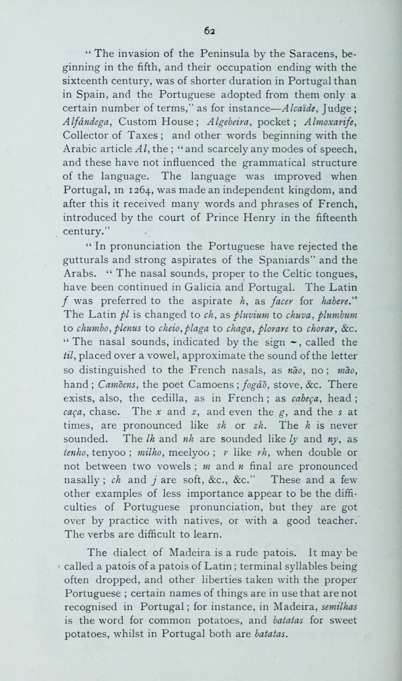 “ The invasion of the Peninsula by the Saracens, be- ginning in the fifth, and their occupation ending with the sixteenth century, was of shorter duration in Portugal than in Spain, and the Portuguese adopted from them only a certain number of terms,” as for instance—Alcaide, Judge ; Alfdndega, Custom House; Algeheira, pocket; Almoxarife, Collector of Taxes ; and other words beginning with the Arabic article Al, the ; “ and scarcely any modes of speech, and these have not influenced the grammatical structure of the language. The language was improved when Portugal, in 1264, was made an independent kingdom, and after this it received many words and phrases of French, introduced by the court of Prince Henry in the fifteenth century.” “ In pronunciation the Portuguese have rejected the gutturals and strong aspirates of the Spaniards” and the Arabs. “ The nasal sounds, proper to the Celtic tongues, have been continued in Galicia and Portugal. The Latin / was preferred to the aspirate h, as facer for habere'' The Latin pi is changed to ch, as pluvium to chuva, plumhim to chuniho, plenus to cheio,plaga to chaga, plorare to chorar, &c. “The nasal sounds, indicated by the sign called the til, placed over a vowel, approximate the sound of the letter so distinguished to the French nasals, as mo, no ; mao, hand ; Camoens, the poet Camoens ; fogdo, stove, &c. There exists, also, the cedilla, as in French ; as cabega, head ; caca, chase. The a: and z, and even the g, and the s at times, are pronounced like sh or zh. The h is never sounded. The Ih and nh are sounded like ly and tiy, as tenho, tenyoo ; milho, meelyoo ; like vh, when double or not between two vowels ; w and n final are pronounced nasally ; ch and j are soft, &c., &c.” These and a few other examples of less importance appear to be the diffi- culties of Portuguese pronunciation, but they are got over by practice with natives, or with a good teacher. The verbs are difficult to learn. The dialect of Madeira is a rude patois. It may be called a patois of a patois of Latin; terminal syllables being often dropped, and other liberties taken with the proper Portuguese ; certain names of things are in use that are not recognised in Portugal; for instance, in Madeira, semilhas is the word for common potatoes, and batatas for sweet potatoes, whilst in Portugal both are batatas.