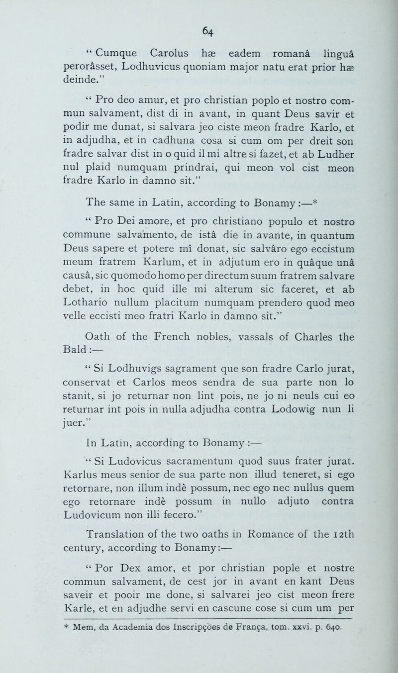 “ Cumque Carolus hae eadem romana lingua perorasset, Lodhuvicus quoniam major natu erat prior hae deinde.” “ Pro deo amur, et pro Christian poplo et nostro com- mun salvament, dist di in avant, in quant Deus savir et podir me dunat, si salvara jeo ciste meon fradre Karlo, et in adjudha, et in cadhuna cosa si cum om per dreit son fradre salvar dist in o quid il mi altre si fazet, et ab Ludher nul plaid numquam prindrai, qui meon vol cist meon fradre Karlo in damno sit.” The same in Latin, according to Bonamy:—* “ Pro Dei amore, et pro christiano populo et nostro commune salvamento, de ista die in avante, in quantum Deus sapere et potere mi donat, sic salvaro ego eccistum meum fratrem Karlum, et in adjutum ero in quaque una causa, sic quomodo homo per directum suum fratrem salvare debet, in hoc quid ille mi alterum sic faceret, et ab Lothario nullum placitum numquam prendero quod meo velle eccisti meo fratri Karlo in damno sit.” Oath of the French nobles, vassals of Charles the Bald “ Si Lodhuvigs sagrament que son fradre Carlo jurat, conservat et Carlos meos sendra de sua parte non lo stanit, si jo returnar non lint pois, ne jo ni neuls cui eo returnar int pois in nulla adjudha contra Lodowig nun li juer.” In Latin, according to Bonamy :— “ Si Ludovicus sacramentum quod suus frater jurat. Karlus meus senior de sua parte non illud teneret, si ego retornare, non ilium inde possum, nec ego nec nullus quern ego retornare inde possum in nullo adjuto contra Ludovicum non illi fecero.” Translation of the two oaths in Romance of the 12th century, according to Bonamy:— “ Por Dex amor, et por Christian pople et nostre commun salvament, de cest jor in avant en kant Deus saveir et pooir me done, si salvarei jeo cist meon frere Karle, et en adjudhe servi en cascune cose si cum um per * Mem, da Academia dos Inscrip9oes de Fran9a, tom. xxvi. p. 640.