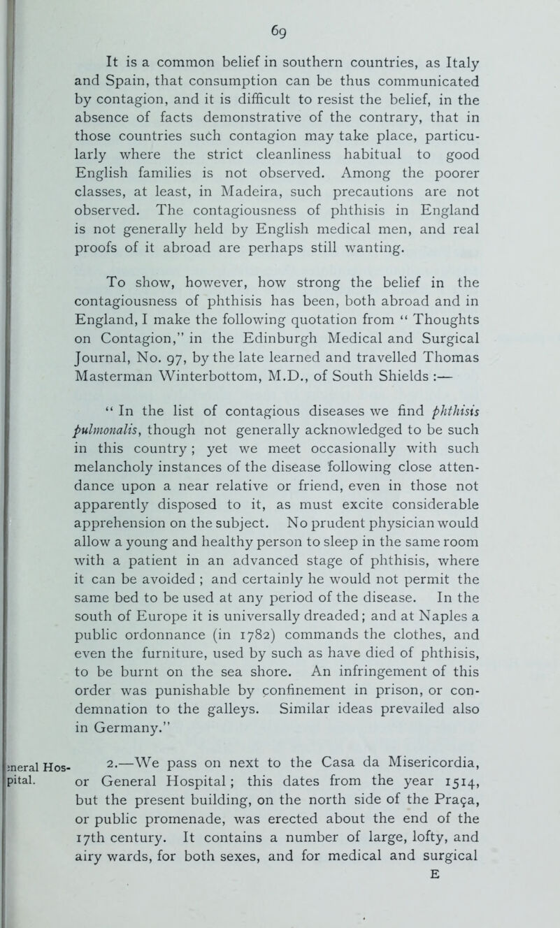 Hos- It is a common belief in southern countries, as Italy and Spain, that consumption can be thus communicated by contagion, and it is difficult to resist the belief, in the absence of facts demonstrative of the contrary, that in those countries such contagion may take place, particu- larly where the strict cleanliness habitual to good English families is not observed. Among the poorer classes, at least, in Madeira, such precautions are not observed. The contagiousness of phthisis in England is not generally held by English medical men, and real proofs of it abroad are perhaps still wanting. To show, however, how strong the belief in the contagiousness of phthisis has been, both abroad and in England, I make the following quotation from “ Thoughts on Contagion,” in the Edinburgh Medical and Surgical Masterman Winterbottom, M.D., of South Shields :— “ In the list of contagious diseases we find phthisis pulmonalis, though not generally acknowledged to be such in this country; yet we meet occasionally with such melancholy instances of the disease following close atten- dance upon a near relative or friend, even in those not apparently disposed to it, as must excite considerable apprehension on the subject. No prudent physician would allow a young and healthy person to sleep in the same room with a patient in an advanced stage of phthisis, where it can be avoided ; and certainly he would not permit the same bed to be used at any period of the disease. In the south of Europe it is universally dreaded; and at Naples a public ordonnance (in 1782) commands the clothes, and even the furniture, used by such as have died of phthisis, to be burnt on the sea shore. An infringement of this order was punishable by confinement in prison, or con- demnation to the galleys. Similar ideas prevailed also in Germany.” 2.—We pass on next to the Casa da Misericordia, or General Hospital; this dates from the year 1514, but the present building, on the north side of the Pra9a, or public promenade, was erected about the end of the 17th century. It contains a number of large, lofty, and airy wards, for both sexes, and for medical and surgical