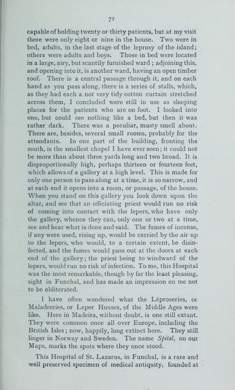 capable of holding twenty or thirty patients, but at my visit there were only eight or nine in the house. Two were in bed, adults, in the last stage of the leprosy of the island; others were adults and boys. Those in bed were located in a large, airy, but scantily furnished ward ; adjoining this, and opening into it, is another ward, having an open timber roof. There is a central passage through it, and on each hand as you pass along, there is a series of stalls, which, as the}^ had each a not very tidy cotton curtain stretched across them, I concluded were still in use as sleeping places for the patients who are on foot. I looked into one, but could see nothing like a bed, but then it was rather dark. There was a peculiar, musty smell about. There are, besides, several small rooms, probably for the attendants. In one part of the building, fronting the south, is the smallest chapel I have ever seen; it could not be more than about three yards long and two broad. It is disproportionally high, perhaps thirteen or fourteen feet, which allows of a gallery at a high level. This is made for only one person to pass along at a time, it is so narrow, and at each end it opens into a room, or passage, of the house. When you stand on this gallery you look down upon the altar, and see that an officiating priest would run no risk of coming into contact with the lepers, who have only the gallery, whence they can, only one or two at a time, see and hear what is done and said. The fumes of incense, if any were used, rising up, would be carried by the air up to the lepers, who would, to a certain extent, be disin- fected, and the fumes would pass out at the doors at each end of the gallery; the priest being to windward of the lepers, would run no risk of infection. To me, this Hospital was the most remarkable, though by far the least pleasing, sight in Funchal, and has made an impression on me not to be obliterated. I have often wondered what the Leproseries, oi Maladreries, or Leper Houses, of the Middle Ages were like. Here in Madeira, without doubt, is one still extant. They were common once all over Europe, including the British Isles ; now, happily, long extinct here. They still linger in Norway and Sweden. The name Spital, on our Maps, marks the spots where they once stood. This Hospital of St. Lazarus, in Funchal, is a rare and well preserved specimen of medical antiquity, founded at