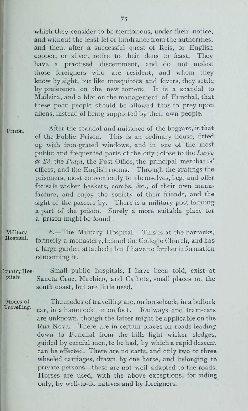 I I Prison. Military Hospital, Country Hos pitals. Modes of Travelling. which they consider to be meritorious, under their notice, and without the least let or hindrance from the authorities, and then, after a successful quest of Reis, or English copper, or silver, retire to their dens to feast. They have a practised discernment, and do not molest those foreigners who are resident, and whom they know by sight, but like mosquitoes and fevers, they settle by preference on the new comers. It is a scandal to Madeira, and a blot on the management of Funchal, that these poor people should be allowed thus to prey upon aliens, instead of being supported by their own people. After the scandal and nuisance of the beggars, is that of the Public Prison. This is an ordinary house, fitted up with iron-grated windows, and in one of the most public and frequented parts of the city ; close to the Largo do Se, the Praca, the Post Office, the principal merchants’ offices, and the English rooms. Through the gratings the prisoners, most conveniently to themselves, beg, and offer for sale wicker baskets, combs, &c., of their own manu- facture, and enjoy the society of their friends, and the sight of the passers by. There is a military post forming a part of the prison. Surely a more suitable place for a prison might be found ! 6.—The Military Hospital. This is at the barracks, formerly a monastery, behind the Collegio Church, and has a large garden attached ; but I have no further information concerning it. Small public hospitals, I have been told, exist at Sancta Cruz, Machico, and Calheta, small places on the south coast, but are little used. The modes of travelling are, on horseback, in a bullock car, in a hammock, or on, foot. Railways and tram-cars are unknown, though the latter might be applicable on the Rua Nova. There are in certain places on roads leading down to Funchal from the hills light wicker sledges, guided by careful men, to be had, by which a rapid descent can be effected. There are no carts, and only two or three wheeled carriages, drawn by one horse, and belonging to private persons—these are not well adapted to the roads. Horses are used, with the above exceptions, for riding only, by well-to-do natives and by foreigners.