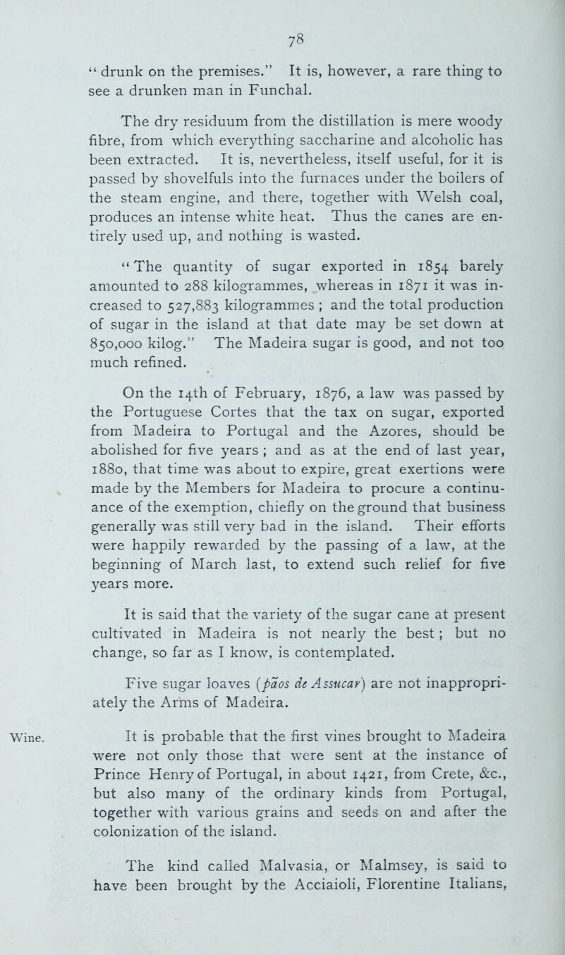 Wine. “ drunk on the premises.” It is, however, a rare thing to see a drunken man in Funchal. The dry residuum from the distillation is mere woody fibre, from which everything saccharine and alcoholic has been extracted. It is, nevertheless, itself useful, for it is passed by shovelfuls into the furnaces under the boilers of the steam engine, and there, together with Welsh coal, produces an intense white heat. Thus the canes are en- tirely used up, and nothing is wasted. “The quantity of sugar exported in 1854 barely amounted to 288 kilogrammes, whereas in 1871 it was in- creased to 527,883 kilogrammes ; and the total production of sugar in the island at that date may be set down at 850,000 kilog.” The Madeira sugar is good, and not too much refined. On the 14th of February, 1876, a law was passed by the Portuguese Cortes that the tax on sugar, exported from Madeira to Portugal and the Azores, should be abolished for five years ; and as at the end of last year, 1880, that time was about to expire, great exertions were made by the Members for Madeira to procure a continu- ance of the exemption, chiefly on the ground that business generally was still very bad in the island. Their efforts were happily rewarded by the passing of a law, at the beginning of March last, to extend such relief for five years more. It is said that the variety of the sugar cane at present cultivated in Madeira is not nearly the best; but no change, so far as I know, is contemplated. Five sugar loaves [paos de Assucar) are not inappropri- ately the Arms of Madeira. It is probable that the first vines brought to Madeira v/ere not only those that were sent at the instance of Prince Henry of Portugal, in about 1421, from Crete, &c., but also many of the ordinary kinds from Portugal, together with various grains and seeds on and after the colonization of the island. The kind called Malvasia, or Malmsey, is said to have been brought by the Acciaioli, Florentine Italians,