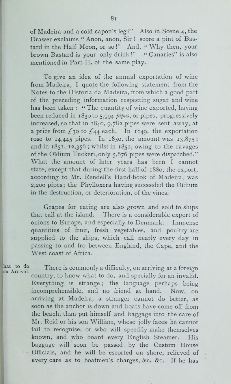 of Madeira and a cold capon’s leg?” Also in Scene 4, the Drawer exclaims “ Anon, anon, Sir ! score a pint of Bas- tard in the Half Moon, or so!” And, “Why then, your brown Bastard is your only drink !” “ Canaries” is also mentioned in Part II. of the same play. To give an idea of the annual exportation of wine from ^Madeira, I quote the following statement from the Notes to the Historia da ]\Iadeira, from which a good part of the preceding information respecting sugar and wine has been taken : “ The quantity of wine exported, having been reduced in 1830 to pipas, or pipes, progressively increased, so that in 1840, 9,782 pipes were sent away, at a price from /’30 to ^44 each. In 1849, the exportation rose to 14,445 pipes. In 1850, the amount was 13,875 ; and in 1851, 12,356 ; whilst in 1852, owdng to the ravages of the Oi’dium Tuckeri,only 5,676 pipes were dispatched.” What the amount of later years has been I cannot state, except that during the first half of 1880, the export, according to Mr. Rendell’s Hand-book of Madeira, w^as 2,200 pipes; the Phylloxera having succeeded the Oi'dium in the destruction, or deterioration, of the vines. Grapes for eating are also growm and sold to ships that call at the island. There is a considerable export of onions to Europe, and especially to Denmark. Immense quantities of fruit, fresh vegetables, and poultry are supplied to the ships, which call nearly every day in passing to and fro between England, the Cape, and the West coast of Africa. hat to do on Arrival. There is commonly a difficulty, on arriving at a foreign country, to know what to do, and specially for an invalid. Everything is strange; the language perhaps being incomprehensible, and no friend at hand. N0W4 on arriving at Madeira, a stranger cannot do better, as soon as the anchor is dowm and boats have come off from the beach, than put himself and baggage into the care of Mr. Reid or his son William, whose jolly faces he cannot fail to recognise, or who will speedily make themselves known, and who board every English Steamer. His baggage wall soon be passed by the Custom House Officials, and he will be escorted on shore, relieved of every care as to boatmen’s charges, &c. &c. If he has