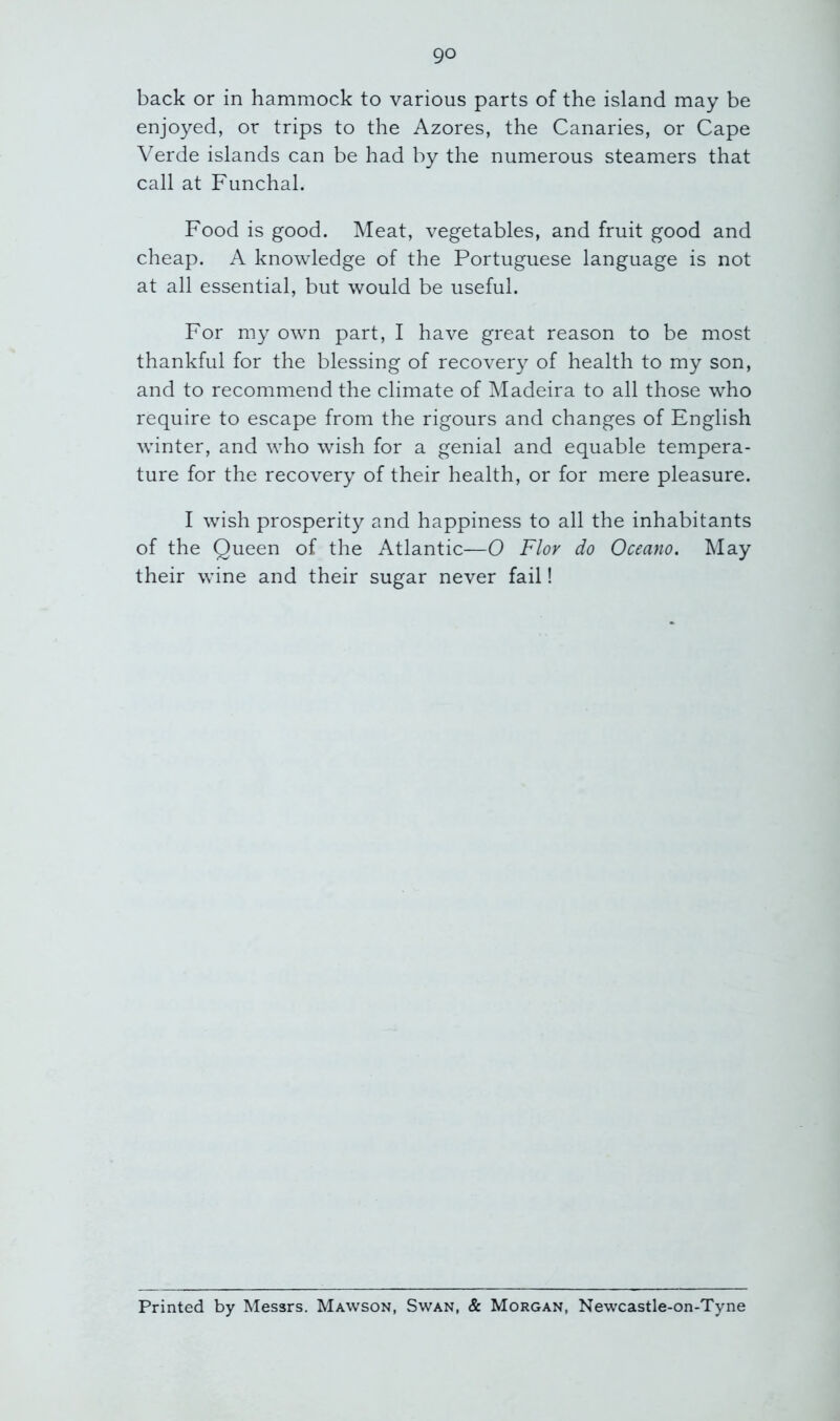 back or in hammock to various parts of the island may be enjoyed, or trips to the Azores, the Canaries, or Cape Verde islands can be had by the numerous steamers that call at Funchal. Food is good. Meat, vegetables, and fruit good and cheap. A knowledge of the Portuguese language is not at all essential, but would be useful. For my own part, I have great reason to be most thankful for the blessing of recovery of health to my son, and to recommend the climate of Madeira to all those who require to escape from the rigours and changes of English winter, and who wish for a genial and equable tempera- ture for the recovery of their health, or for mere pleasure. I wish prosperity and happiness to all the inhabitants of the Queen of the Atlantic—0 Flor do Occam. May their wine and their sugar never fail! Printed by Messrs, Mawson, Swan, & Morgan, Newcastle-on-Tyne