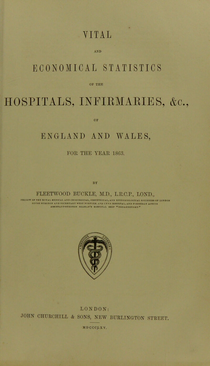 VITAL AND ECONOMICAL STATISTICS OP THE HOSPITALS, INFIRMARIES, OF ENGLAND AND WALES, FOR THE YEAR 1863. BV FLEETWOOD BUCKLE, M.D, L.R.C.R, LOND, FELLOW or Tlir. ROYAL MEDICAL AND CHIRDROICAL, OBSTETRICAL, AND EPIDF.MIOLOGICAL SOCIETIES OF LONDON HOUSE 8UROEON AND SECRETARY XTE3T NORFOLK AND LYNN HOSPITAL. AND FORMERLY ACTINO ASSISTANT* SUROEON SEAMAN’S HOSPITAL SHIP M DREADNOUOHT.” LONDON: JOHN CHURCHILL & SONS, NEW BURLINGTON STREET. M D C C C X V.