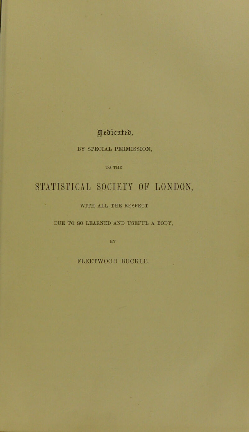 gcimatcij, BY SPECIAL PERMISSION, TO THE STATISTICAL SOCIETY OF LONDON, WITH ALL THE RESPECT DUE TO SO LEARNED AND USEFUL A BODY, BY FLEETWOOD BUCKLE.