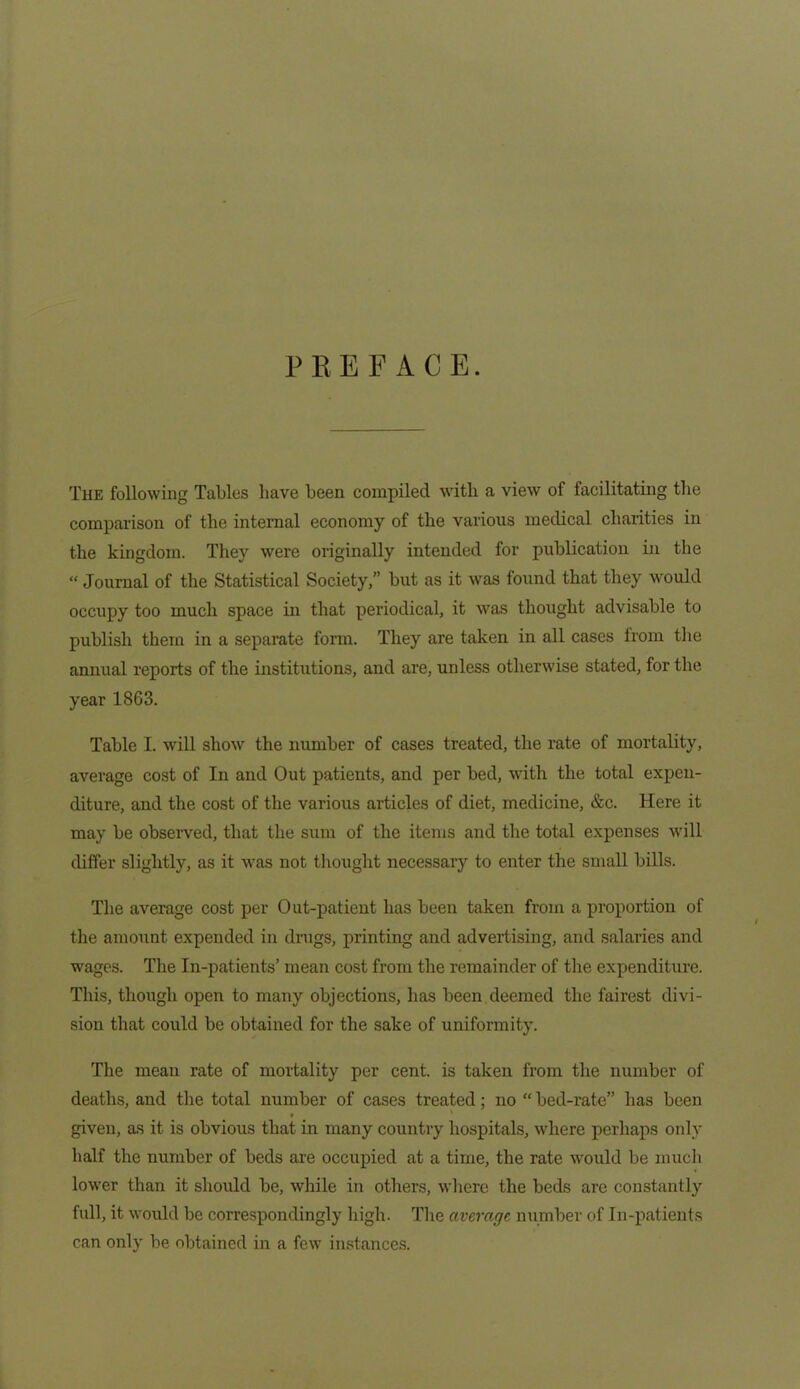 PREFACE. The following Tables have been compiled with a view of facilitating the comparison of the internal economy of the various medical charities in the kingdom. They were originally intended for publication in the “ Journal of the Statistical Society,” but as it was found that they would occupy too much space in that periodical, it was thought advisable to publish them in a separate form. They are taken in all cases from the annual reports of the institutions, and are, unless otherwise stated, for the year 18G3. Table I. will show the number of cases treated, the rate of mortality, average cost of In and Out patients, and per bed, with the total expen- diture, and the cost of the various articles of diet, medicine, &c. Here it may be observed, that the sum of the items and the total expenses will differ slightly, as it was not thought necessary to enter the small bills. The average cost per Out-patient has been taken from a proportion of the amount expended in drugs, printing and advertising, and salaries and wages. The In-patients’ mean cost from the remainder of the expenditure. This, though open to many objections, has been deemed the fairest divi- sion that could be obtained for the sake of uniformity. The mean rate of mortality per cent, is taken from the number of deaths, and the total number of cases treated; no “ bed-rate” has been given, as it is obvious that in many country hospitals, where perhaps only half the number of beds are occupied at a time, the rate would be much lower than it should be, while in others, where the beds are constantly full, it would be correspondingly high. The average number of In-patients can only be obtained in a few instances.