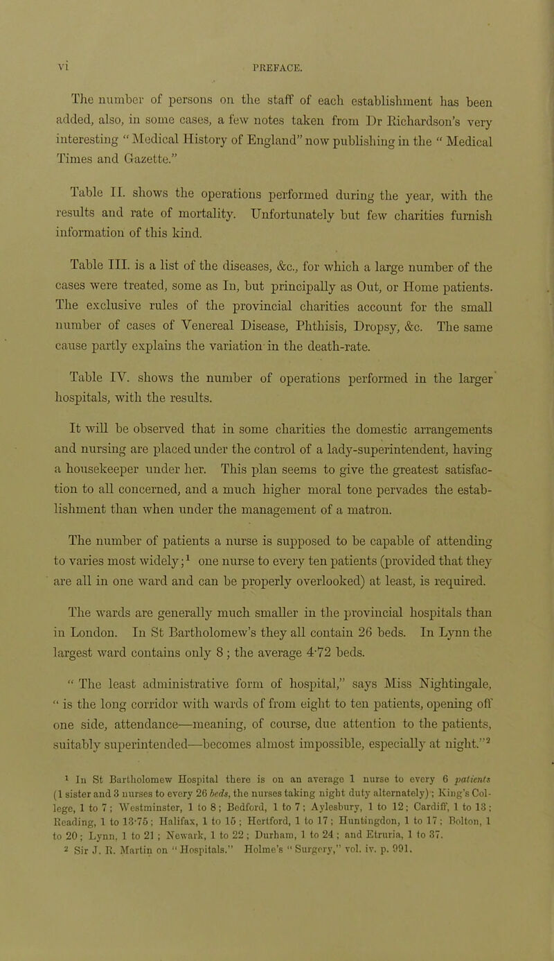 The number of persons on the staff of each establishment has been added, also, in some cases, a few notes taken from l)r Richardson’s very interesting “ Medical History of England” now publishing in the “ Medical Times and Gazette.” table II. shows the operations performed during the year, with the results and rate of mortality. Unfortunately but few charities furnish information of this kind. Table III. is a list of the diseases, &c., for which a large number of the cases were treated, some as In, but principally as Out, or Home patients. The exclusive rules of the provincial charities account for the small number of cases of Venereal Disease, Phthisis, Dropsy, &c. The same cause partly explains the variation in the death-rate. Table IV. shows the number of operations performed in the larger hospitals, with the results. It will be observed that in some charities the domestic arrangements and nursing are placed under the control of a lady-superintendent, having a housekeeper under her. This plan seems to give the greatest satisfac- tion to all concerned, and a much higher moral tone pervades the estab- lishment than when under the management of a matron. The number of patients a nurse is supposed to be capable of attending to varies most widely;1 one nurse to every ten patients (provided that they are all in one ward and can be properly overlooked) at least, is required. The wards are generally much smaller in the provincial hospitals than in London. In St Bartholomew’s they all contain 26 beds. In Lynn the largest ward contains only 8; the average 4'72 beds. “ The least administrative form of hospital,” says Miss Nightingale, “ is the long corridor with wards of from eight to ten patients, opening off one side, attendance—meaning, of course, due attention to the patients, suitably superintended—becomes almost impossible, especially at night.”2 1 In St Bartholomew Hospital there is on an average 1 nurse to every 6 patients (1 sister and 3 nurses to every 26 beds, the nurses taking night duty alternately); King’s Col- lege, 1 to 7; Westminster, 1 to 8; Bedford, 1 to 7; Aylesbury, 1 to 12; Cardiff, 1 to 13; Reading, 1 to 13-75; Halifax, 1 to 15; Hertford, 1 to 17; Huntingdon, 1 to 17; Bolton, 1 to 20; Lynn, 1 to 21 ; Newark, 1 to 22 ; Durham, 1 to 24 ; and Etruria, 1 to 37.