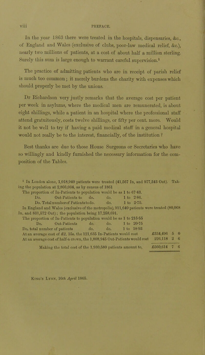 In the year 1863 there were treated in the hospitals, dispensaries, &c., of England and Wales (exclusive of clubs, poor-law medical relief, &c.), nearly two millions of patients, at a cost of about half a million sterling. Surely this sum is large enough to warrant careful supervision.1 The practice of admitting patients who are in receipt of parish relief is much too common; it merely burdens the charity with expenses which should properly be met by the unions. Dr Kichardson very justly remarks that the average cost per patient per week in asylums, where the medical men are remunerated, is about eight shillings, while a patient in an hospital where the professional staff attend gratuitously, costs twelve shillings, or fifty per cent. more. Would it not be well to try if having a paid medical staff in a general hospital would not really be to the interest, financially, of the institution ? Best thanks are due to those House Surgeons or Secretaries who have so willingly and kindly furnished the necessary information for the com- position of the Tables. 1 In London alone, 1,018,940 patients were treated (41,667 In, and 977,343 Out). Tak- ing the population at 2,803,034, as by census of 1861 The proportion of In-Patients to population would be as 1 to 67-43. Do. Out-Patients to do. do. 1 to 2-86. Do. Totalnumberof Patientstodo. do. 1 to 2-75. In England and Wales (exclusive of the metropolis), 911,640 patients were treated (80,068 In, and 831,672 Out); the population being 17,268,691. The proportion of In-Patients to population would be as 1 to 216-65 Do. Out-Patients do. do. 1 to 20-75 Do. total number of patients do. do. 1 to 18-93 At an average cost of £2, 15s. the 121,635 In-Patients would cost £334,496 5 0 At an average cost of half-a crown, the 1,808,945 Out-Patients would cost 226,118 2 6 Making the total cost of the 1,930,680 patients amount to, £560,614 7 6 King’s Lynn, 10^/i April 1865.