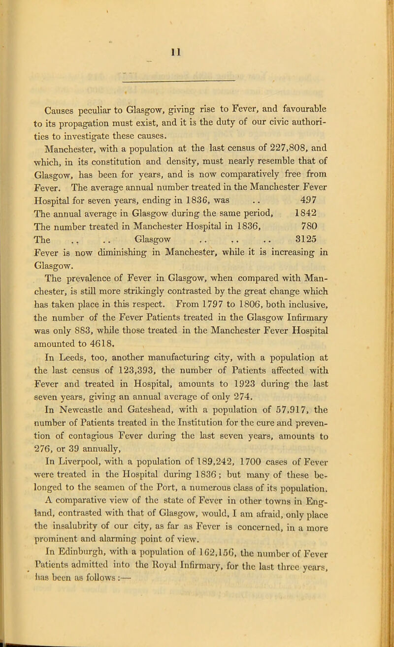 Causes peculiar to Glasgow, giving rise to Fever, and favourable to its propagation must exist, and it is the duty of our civic authori- ties to investigate these causes. Manchester, with a population at the last census of 227,808, and which, in its constitution and density, must nearly resemble that of Glasgow, has been for years, and is now comparatively free from Fever. The average annual number treated in the Manchester Fever Hospital for seven years, ending in 1836, was .. 497 The annual average in Glasgow during the same period, 1842 The number treated in Manchester Hospital in 1836, 780 The ., .. Glasgow .. .. .. 3125 Fever is now diminishing in Manchester, while it is increasing in Glasgow. The prevalence of Fever in Glasgow, when compared with Man- chester, is still more strikingly contrasted by the great change which has taken place in this respect. From 1797 to 1806, both inclusive, the number of the Fever Patients treated in the Glasgow Infirmary was only 883, while those treated in the Manchester Fever Hospital amounted to 4618. In Leeds, too, another manufacturing city, with a population at the last census of 123,393, the number of Patients affected with Fever and treated in Hospital, amounts to 1923 during the last seven years, giving an annual average of only 274. In Newcastle and Gateshead, with a population of 57,917, the number of Patients treated in the Institution for the cure and preven- tion of contagious Fever during the last seven years, amounts to 276, or 39 annually, In Liverpool, with a population of 189,242, 1700 cases of Fever were treated in the Hospital during 1836; but many of these be- longed to the seamen of the Port, a numerous class of its population. A comparative view of the state of Fever in other towns in Eng- land, contrasted with that of Glasgow, would, I am afraid, only place the insalubrity of our city, as far as Fever is concerned, in a more prominent and alarming point of view. In Edinburgh, with a population of 162,156, the number of Fever Patients admitted into the lloyal Infirmary, for the last three years, has been as follows :—