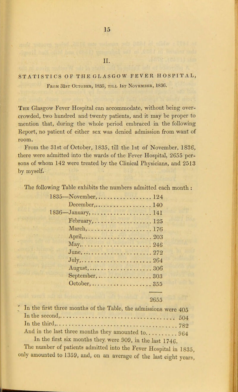 II. STATISTICS OF THE GLASGOW FEVER HOSPITAL, From 31st October, 1835, till 1st November, 1836. The Glasgow Fever Hospital can accommodate, without being over- crowded, two hundred and twenty patients, and it may be proper to mention that, during the whole period embraced in the following Report, no patient of either sex was denied admission from want of room. From the 31st of October, 1835, till the 1st of November, 1836, there were admitted into the wards of the Fever Hospital, 2655 per- sons of whom 142 were treated by the Clinical Physicians, and 2513 by myself. The following Table exhibits the numbers admitted each month : 1835— November, 124 December, 140 1836— January, 141 February, 125 March, 176 April, 203 May, 246 June, 272 July, 264 August, 306 September, 303 October, 355 2655 ' In the first three months of the Table, the admissions were 405 In the second, 504 In the third, yg2 And in the last three months they amounted to 964 In the first six months they were 909, in the last 1746. The number of patients admitted into the Fever Hospital in 1835, only amounted to 1359, and, on an average of the last eight years,