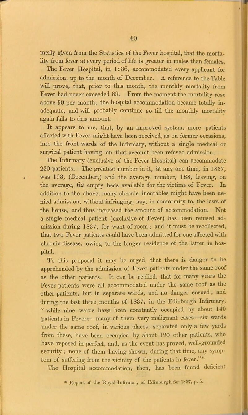 rnerly given from the Statistics of the Fever hospital, that the morta- lity from fever at every period of life is greater in males than females. The Fever Hospital, in 1836, accommodated every applicant for admission, up to the month of December. A reference to the Table will prove, that, prior to this month, the monthly mortality from Fever had never exceeded 89. From the moment the mortality rose above 90 per month, the hospital accommodation became totally in- adequate, and will probably continue so till the monthly mortality again falls to this amount. It appears to me, that, by an improved system, more patients affected with Fever might have been received, as on former occasions, into the front wards of the Infirmary, without a single medical or surgical patient having on that account been refused admission. The Infirmary (exclusive of the Fever Hospital) can accommodate 230 patients. The greatest number in it, at any one time, in 1837, was 193, (December,) and the average number, 168, leaving, on the average, 62 empty beds available for the victims of Fever. In addition to the above, many chronic incurables might have been de- nied admission, without infringing, nay, in conformity to, the laws of the house, and thus increased the amount of accommodation. Not a single medical patient (exclusive of Fever) has been refused ad- mission during 1837, for want of room ; and it must be recollected, that two Fever patients could have been admitted for one affected with chronic disease, owing to the longer residence of the latter in hos- pital. To this proposal it may be urged, that there is danger to be apprehended by the admission of Fever patients under the same roof as the other patients. It can be replied, that for many year's the Fever patients were all accommodated under the same roof as the other patients, but in separate wards, and no danger ensued ; and during the last three months of 1837, in the Edinburgh Infirmary, “ -while nine wards have been constantly occupied by about 140 patients in Fevers—many of them very malignant cases—six wards under the same roof, in various places, separated only a few yards from these, have been occupied by about 120 other patients, who have reposed in perfect, and, as the event has proved, well-grounded security ; none of them having shown, during that time, any symp- tom of suffering from the vicinity of the patients in fever.”* The Hospital accommodation, then, has been found deficient * Report of the Royal Infirmary of Edinburgh for 1837, p. 5.