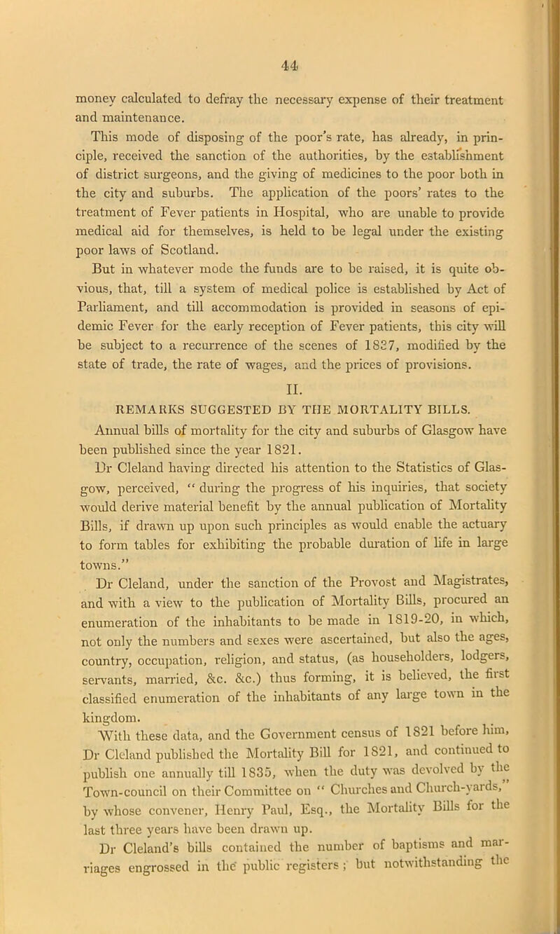 money calculated to defray the necessary expense of their treatment and maintenance. This mode of disposing of the poor’s rate, has already, in prin- ciple, received the sanction of the authorities, by the establishment of district surgeons, and the giving of medicines to the poor both in the city and suburbs. The application of the poors’ rates to the treatment of Fever patients in Hospital, who are unable to provide medical aid for themselves, is held to be legal under the existing poor laws of Scotland. But in whatever mode the funds are to be raised, it is quite ob- vious, that, till a system of medical police is established by Act of Parliament, and till accommodation is provided in seasons of epi- demic Fever for the early reception of Fever patients, this city will he subject to a recurrence of the scenes of 1827, modified by the state of trade, the rate of wages, and the prices of provisions. II. REMARKS SUGGESTED BY TIIE MORTALITY BILLS. Annual bills of mortality for the city and suburbs of Glasgow have been published since the year 1821. 13r Cleland having directed his attention to the Statistics of Glas- gow, perceived, “ during the progress of his inquiries, that society would derive material benefit by the annual publication of Mortality Bills, if drawn up upon such principles as would enable the actuary to form tables for exhibiting the probable duration of life in large towns.” Dr Cleland, under the sanction of the Provost and Magistrates, and with a view to the publication of Mortality Bills, procured an enumeration of the inhabitants to he made in 1 SI9-20, in which, not only the numbers and sexes were ascertained, but also the ages, country, occupation, religion, and status, (as householders, lodgers, servants, married, &c. &c.) thus forming, it is helm's ed, the fiist classified enumeration of the inhabitants of any large town in the kingdom. With these data, and the Government census of 1821 before him. Dr Cleland published the Mortality Bill for 1S21, and continued to publish one annually till 1S35, when the duty wras devolved by the Town-council on their Committee on “ Churches and Church-vai ds, by whose convener, Henry Paul, Esq., the Mortality Bills foi the last three years have been drawn up. Dr Cleland’s bills contained the number of baptisms and mai- riages engrossed in the public registers ; but notwithstanding the