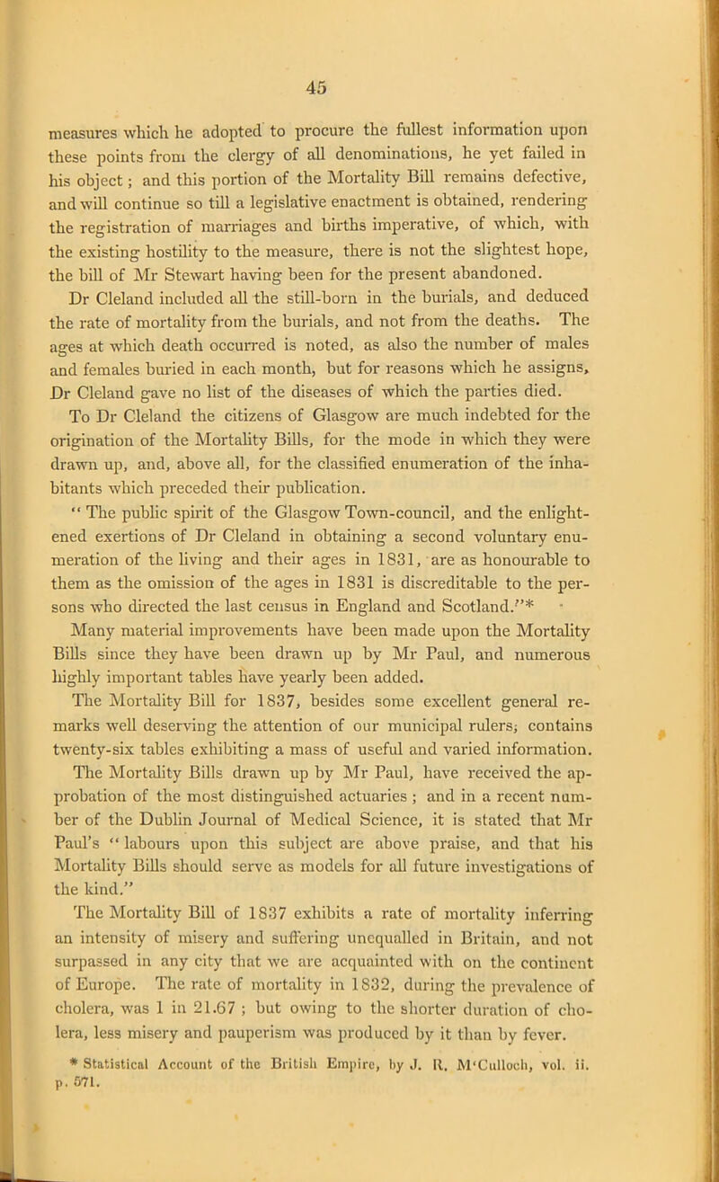 measures which he adopted to procure the fullest information upon these points from the clergy of all denominations, he yet failed in his object; and this portion of the Mortality Bill remains defective, and will continue so till a legislative enactment is obtained, rendering the registration of marriages and births imperative, of which, with the existing hostility to the measure, there is not the slightest hope, the bill of Mr Stewart having been for the present abandoned. Dr Cleland included all the still-born in the burials, and deduced the rate of mortality from the burials, and not from the deaths. The ages at which death occurred is noted, as also the number of males and females buried in each month, but for reasons which he assigns. Dr Cleland gave no list of the diseases of which the parties died. To Dr Cleland the citizens of Glasgow are much indebted for the origination of the Mortality Bills, for the mode in which they were drawn up, and, above all, for the classified enumeration of the inha- bitants which preceded their publication. “ The public spirit of the Glasgow Town-council, and the enlight- ened exertions of Dr Cleland in obtaining a second voluntary enu- meration of the living and their ages in 1831, are as honourable to them as the omission of the ages in 1831 is discreditable to the per- sons who directed the last census in England and Scotland.”* Many material improvements have been made upon the Mortality Bills since they have been drawn up by Mr Paul, and numerous highly important tables have yearly been added. The Mortality Bill for 1837, besides some excellent general re- marks well deserving the attention of our municipal rulers; contains twenty-six tables exhibiting a mass of useful and varied information. Tire Mortality Bills drawn up by Mr Paul, have received the ap- probation of the most distinguished actuaries ; and in a recent num- ber of the Dublin Journal of Medical Science, it is stated that Mr Paul’s “ labours upon this subject are above praise, and that his Mortality Bills should serve as models for all future investigations of the kind.” The Mortality Bill of 1837 exhibits a rate of mortality inferring an intensity of misery and suffering unequalled in Britain, and not surpassed in any city that we are acquainted with on the continent of Europe. The rate of mortality in 1832, during the prevalence of cholera, was 1 in 21.67 ; but owing to the shorter duration of cho- lera, less misery and pauperism was produced by it than by fever. * Statistical Account of the British Empire, by J. It. M'Culloch, vol. ii. p. 571.