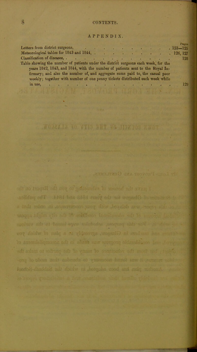 APPENDIX. Lettera from district surgeons, Meteorological tables for 1843 and 1044 Classification of diseases, Table showing the number of patients under the district surgeons each week, for the years 1842, 1843, and 1844, with the number of patients sent to the Royal In- firmary; and also the number of, and aggregate sums paid to, the casual poor weekly; together with number of one penny tickets distributed each week while in use, ; • Mi'.' I’ast* 123—125 126, 127 128 129