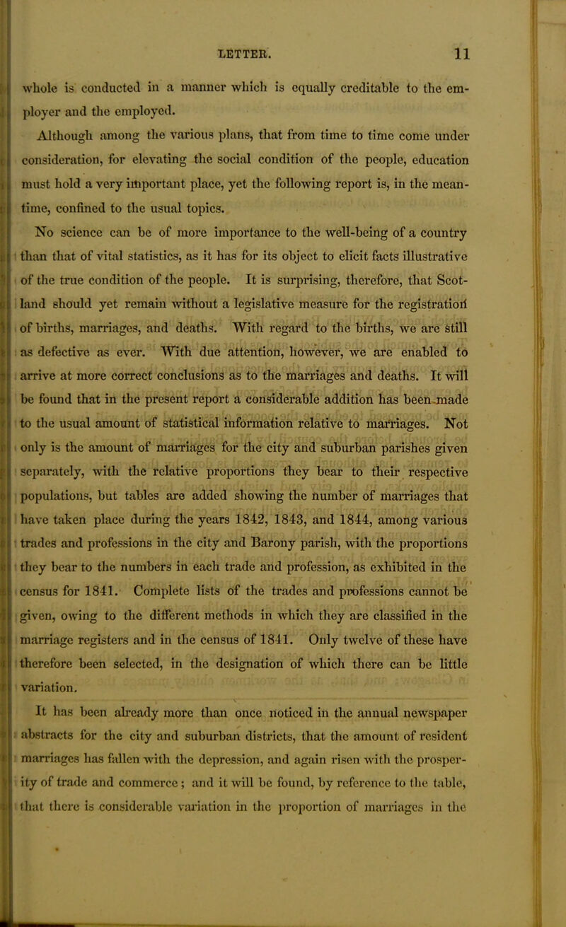 whole is conducted in a manner which is equally creditable to the em- ployer and the employed. Although among the various plans, that from time to time come under consideration, for elevating the social condition of the people, education must hold a very important place, yet the following report is, in the mean- time, confined to the usual topics. No science can be of more importance to the well-being of a country than that of vital statistics, as it has for its object to elicit facts illustrative of the true condition of the people. It is surprising, therefore, that Scot- land should yet remain without a legislative measure for the registration of births, marriages, and deaths. With regard to the births, we are still as defective as ever. With due attention, however, we are enabled to arrive at more correct conclusions as to the marriages and deaths. It will be found that in the present report a considerable addition has been .made to the usual amount of statistical information relative to marriages. Not only is the amount of marriages for the city and suburban parishes given separately, with the relative proportions they bear to their respective populations, but tables are added showing the number of marriages that have taken place during the years 1842, 1843, and 1844, among various trades and professions in the city and Barony parish, with the proportions they bear to the numbers in each trade and profession, as exhibited in the < > census for 1841. Complete lists of the trades and professions cannot be given, owing to the different methods in which they are classified in the marriage registers and in the census of 1841. Only twelve of these have therefore been selected, in the designation of which there can be little variation. It has been already more than once noticed in the annual newspaper abstracts for the city and suburban districts, that the amount of resident marriages has fallen with the depression, and again risen with the prosper- ity of trade and commerce ; and it will be found, by reference to the table, that there is considerable variation in the proportion of marriages in the