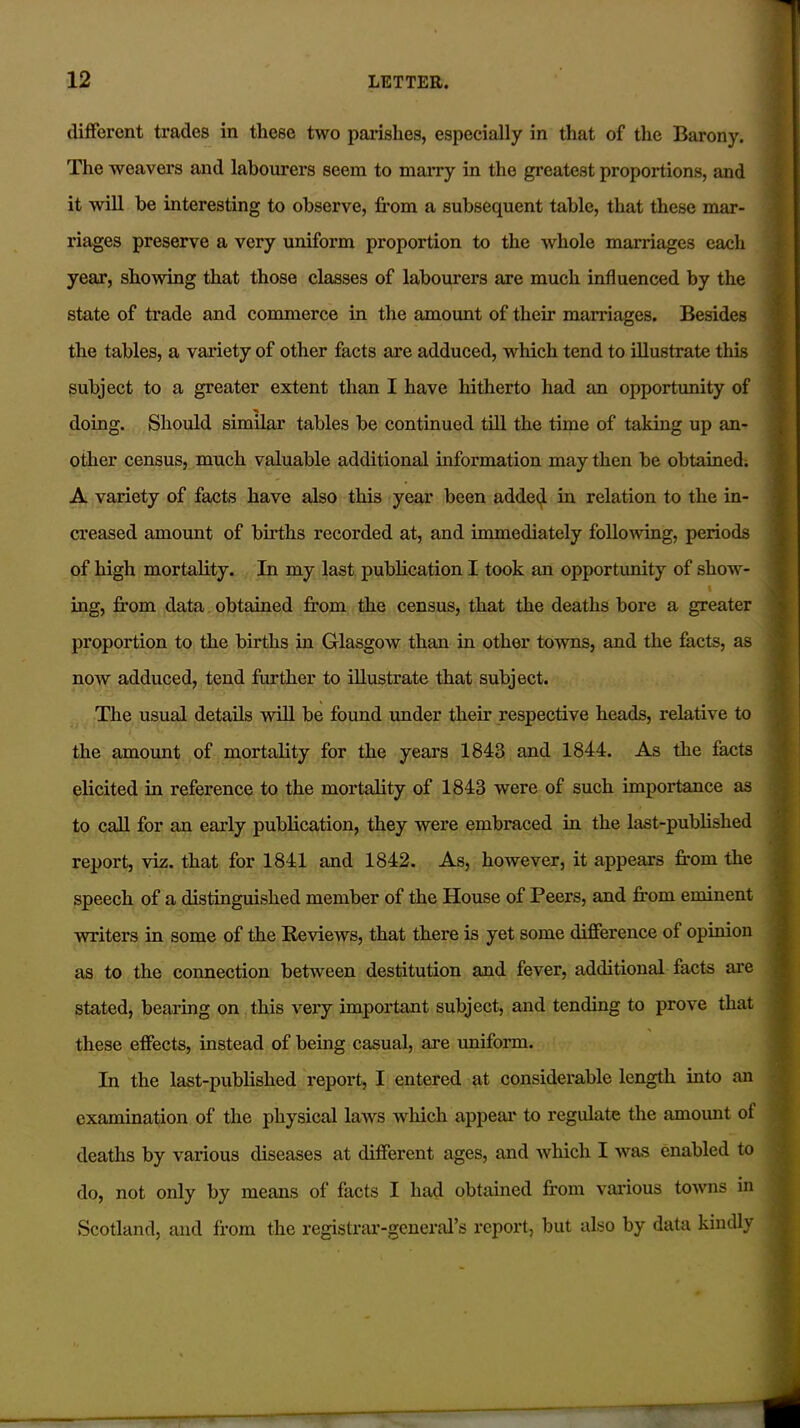 different trades in these two parishes, especially in that of the Barony. The weavers and labourers seem to marry in the greatest proportions, and it will he interesting to observe, from a subsequent table, that these mar- riages preserve a very uniform proportion to the whole marriages each year, showing that those classes of labourers are much influenced by the state of trade and commerce in the amount of their marriages. Besides the tables, a variety of other facts are adduced, which tend to illustrate this subject to a greater extent than I have hitherto had an opportunity of doing. Should similar tables be continued till the time of taking up an- other census, much valuable additional information may then be obtained. A variety of facts have also this year been added in relation to the in- creased amount of births recorded at, and immediately following, periods of high mortality. In my last publication I took an opportunity of show- I ing, from data obtained from the census, that the deaths bore a greater proportion to the births in Glasgow than in other towns, and the facts, as now adduced, tend further to illustrate that subject. The usual details will be found under their respective heads, relative to the amount of mortality for the years 1843 and 1844. As the tacts elicited in reference to the mortality of 1843 were of such importance as to call for an early publication, they were embraced in the last-published report, viz. that for 1841 and 1842. As, however, it appears from the speech of a distinguished member of the House of Peers, and from eminent writers in some of the Reviews, that there is yet some difference of opinion as to the connection between destitution and fever, additional facts are stated, bearing on this very important subject, and tending to prove that these effects, instead of being casual, are uniform. In the last-published report, I entered at considerable length into an examination of the physical laws which appear to regulate the amount of deaths by various diseases at different ages, and which I was enabled to do, not only by means of facts I had obtained from various towns in Scotland, and from the registrar-general’s report, but also by data kindly