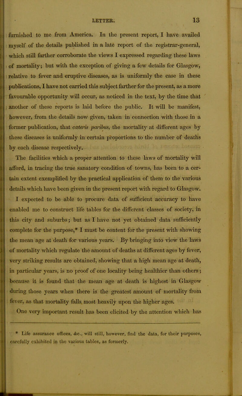 furnished to me from America. In the present report, I have availed myself of the details published in a late report of the registrar-general, which still farther corroborate the views I expressed regarding these laws of mortality; but with the exception of giving a few details for Glasgow, relative to fever and eruptive diseases, as is uniformly the case in these publications, I have not carried this subject farther for the present, as a more favourable opportunity will occur, as noticed in the text, by the time that another of these reports is laid before the public. It will be manifest, however, from the details now given, taken in connection with those in a former publication, that cceteris paribus, the mortality at different ages by these diseases is uniformly in certain proportions to the number of deaths by each disease respectively. The facilities which a proper attention to these laws of mortality will afford, in tracing the true sanatory condition of towns, has been to a cer- details which have been given in the present report with regard to Glasgow. I expected to be able to procure data of sufficient accuracy to have enabled me to construct life tables for the different classes of society, in this city and suburbs; but as I have not yet obtained data sufficiently complete for the purpose,* I must be content for the present with showing the mean age at death for various years. By bringing into view the laws of mortality which regulate the amount of deaths at different ages by fever, very striking results are obtained, showing that a high mean age at death, in particular years, is no proof of one locality being healthier than others; because it is found that the mean age at death is highest in Glasgow during those years when there is the greatest amount of mortality from fever, as that mortality falls most heavily upon the higher ages. One very important result has been elicited by the attention which has * Life assurance offices, die., will still, however, find the data, for their purposes, carefully exhibited in the various tables, as formerly.