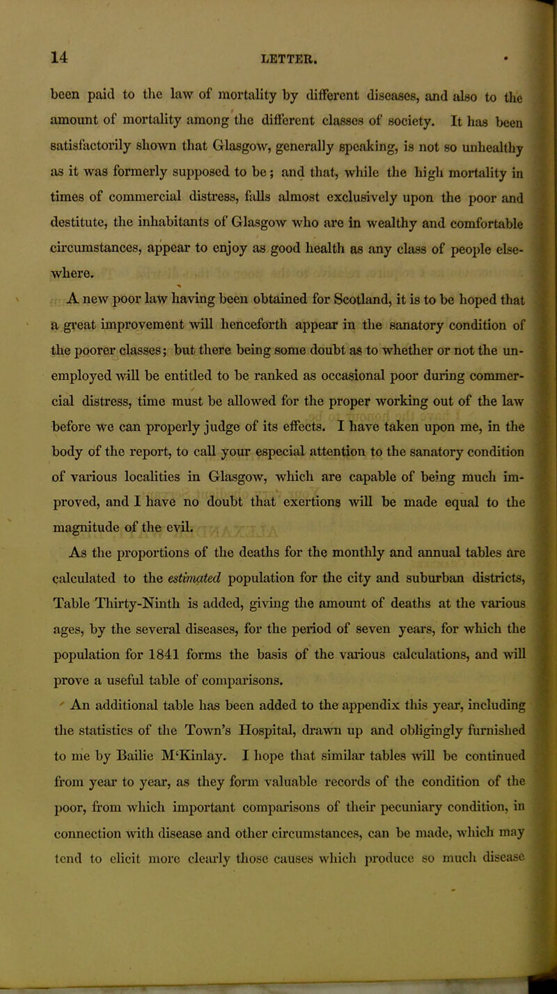 been paid to the law of mortality by different diseases, and also to the amount of mortality among the different classes of society. It has been satisfactorily shown that Glasgow, generally speaking, is not so unhealthy as it was formerly supposed to be; and that, while the high mortality in times of commercial distress, falls almost exclusively upon the poor and destitute, the inhabitants of Glasgow who are in wealthy and comfortable circumstances, appear to enjoy as good health as any class of people else- where. A new poor law having been obtained for Scotland, it is to be hoped that a great improvement will henceforth appear in the sanatory condition of the poorer classes; but there being some doubt as to whether or not the un- employed Avill be entitled to be ranked as occasional poor during commer- cial distress, time must be allowed for the proper working out of the law before we can properly judge of its effects. I have taken upon me, in the body of the report, to call your especial attention to the sanatory condition of various localities in Glasgow, which are capable of being much im- . I ... tJT proved, and I have no doubt that exertions will be made equal to the magnitude of the evil. As the proportions of the deaths for the monthly and annual tables are calculated to the estimated population for the city and suburban districts, Table Thirty-Ninth is added, giving the amount of deaths at the various ages, by the several diseases, for the period of seven years, for which the population for 1841 forms the basis of the various calculations, and will prove a useful table of comparisons. ' An additional table has been added to the appendix this year, including the statistics of the Town’s Hospital, drawn up and obligingly furnished to me by Bailie M‘Kinlay. I hope that similar tables will be continued from year to year, as they form valuable records of the condition of the poor, from which important comparisons of their pecuniary condition, in connection with disease and other circumstances, can be made, which may tend to elicit more clearly those causes which produce so much disease