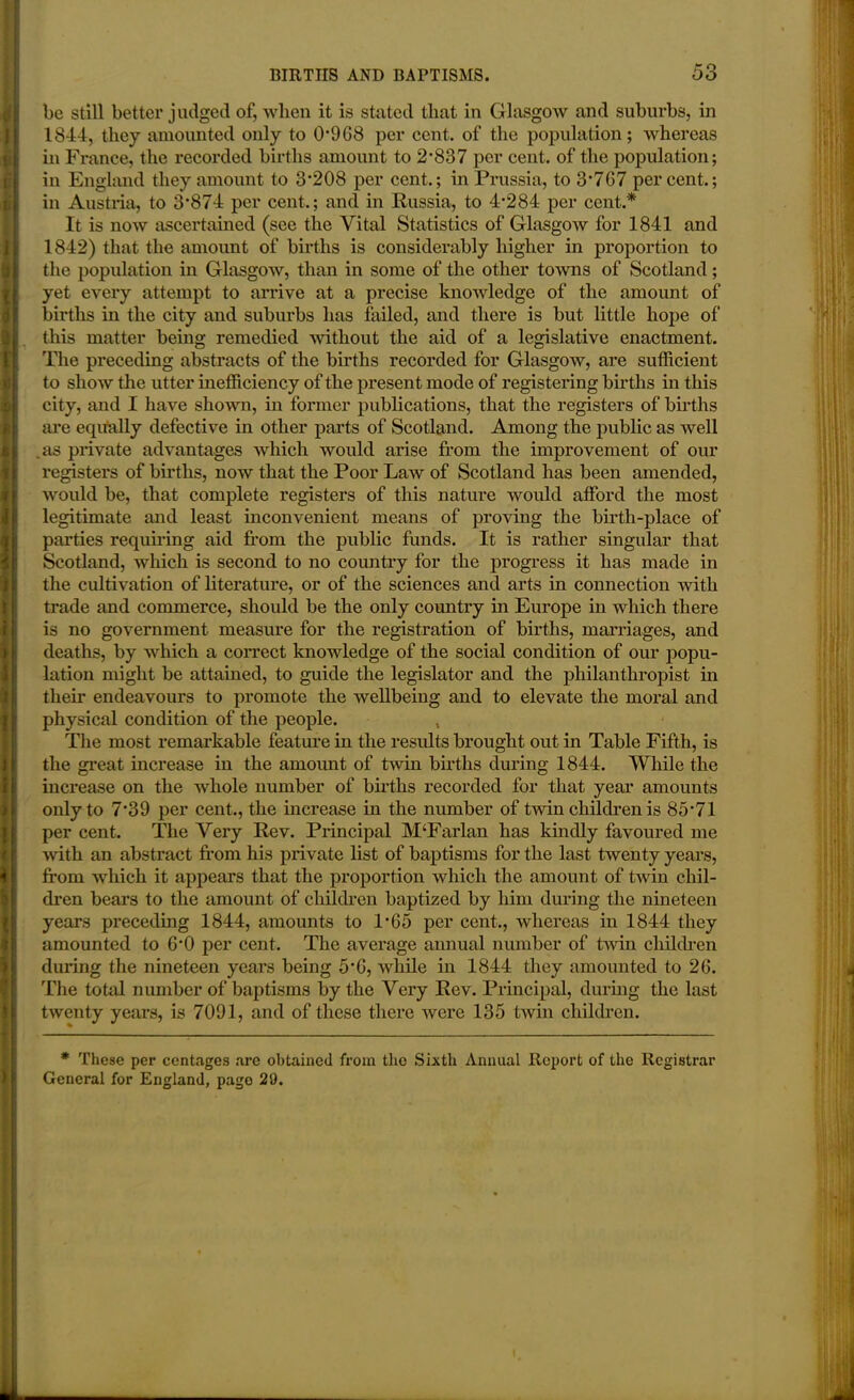 be still better judged of, when it is stated that in Glasgow and suburbs, in 1844, they amounted only to 0908 per cent, of the population; whereas in France, the recorded births amount to 2*837 per cent, of the population; in England they amount to 3*208 per cent.; in Prussia, to 3*7G7 percent.; in Austria, to 3*874 per cent.; and in Russia, to 4*284 per cent.* It is now ascertained (see the Vital Statistics of Glasgow for 1841 and 1842) that the amount of births is considerably higher in proportion to the population in Glasgow, than in some of the other towns of Scotland; yet every attempt to arrive at a precise knowledge of the amount of births in the city and suburbs lias failed, and there is but little hope of this matter being remedied without the aid of a legislative enactment. The preceding abstracts of the births recorded for Glasgow, are sufficient to sIioav the utter inefficiency of the present mode of registering births in this city, and I have shown, in former publications, that the registers of births are equally defective in other parts of Scotland. Among the public as well as private advantages which would arise from the improvement of our registers of births, now that the Poor Law of Scotland lias been amended, would be, that complete registers of this nature would afford the most legitimate and least inconvenient means of proving the birth-place of parties requiring aid from the public funds. It is rather singular that Scotland, which is second to no country for the progress it has made in the cultivation of literature, or of the sciences and arts in connection with trade and commerce, should be the only country in Europe in which there is no government measure for the registration of births, marriages, and deaths, by which a correct knowledge of the social condition of our popu- lation might be attained, to guide the legislator and the philanthropist in their endeavours to promote the wellbeing and to elevate the moral and physical condition of the people. The most remarkable feature in the results brought out in Table Fifth, is the great increase in the amount of twin births during 1844. While the increase on the whole number of births recorded for that year* amounts only to 7*39 per cent., the increase in the number of twin children is 85*71 per cent. The Very Rev. Principal M‘Farlan has kindly favoured me with an abstract from his private list of baptisms for the last twenty years, from which it appears that the proportion which the amount of twin chil- dren bears to the amount of children baptized by him during the nineteen years preceding 1844, amounts to 1*65 per cent., whereas in 1844 they amounted to 6*0 per cent. The average annual number of twin children during the nineteen years being 5*6, while in 1844 they amounted to 2G. The total number of baptisms by the Very Rev. Principal, during the last twenty years, is 7091, and of these there were 135 twin children. * These per centages are obtained from the Sixth Annual Report of the Registrar General for England, page 20.