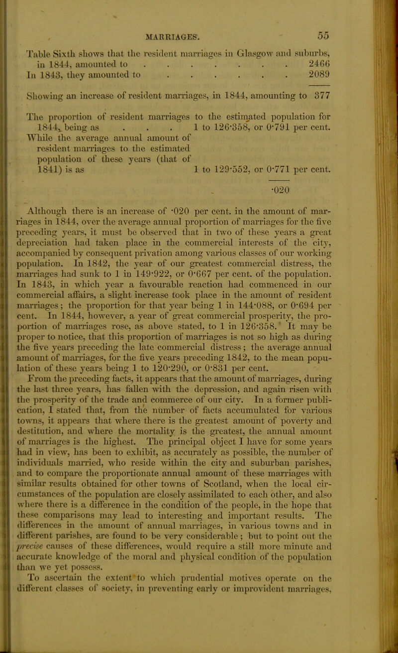 Table Sixth shows that the resident marriages in Glasgow and suburbs, in 1844, amounted to . . . . . . 2466 In 1843, they amounted to ...... 2089 Showing an increase of resident marriages, in 1844, amounting to 377 The proportion of resident marriages to the estimated population for 1844v being as . . . 1 to 126*358, or 0*791 per cent. While the average annual amount of resident marriages to the estimated population of these years (that of 1841) is as 1 to 129*552, or 0*771 per cent. *020 Although there is an increase of *020 per cent, in the amount of mar- riages in 1844, over the average annual proportion of marriages for the five preceding years, it must be observed that in two of these years a great depreciation had taken place in the commercial interests of the city, accompanied by consequent privation among various classes of our working population. In 1842, the year of our greatest commercial distress, the marriages had sunk to 1 in 149*922, or 0*667 per cent, of the population. In 1843, in which year a favourable reaction had commenced in our commercial affairs, a slight increase took place in the amount of resident marriages; the proportion for that year being 1 in 144*088, or 0*694 per cent. In 1844, however, a year of great commercial prosperity, the pro- portion of marriages rose, as above stated, to 1 in 126*358. It may be proper to notice, that this proportion of marriages is not so high as during the five years preceding the late commercial distress; the average annual amount of marriages, for the five years preceding 1842, to the mean popu- lation of these years being 1 to 120*290, or 0*831 per cent. From the preceding facts, it appears that the amount of marriages, during the last three years, has fallen with the depression, and again risen with the prosperity of the trade and commerce of our city. In a former publi- cation, I stated that, from the number of facts accumulated for various towns, it appears that where there is the greatest amount of poverty and destitution, and where the mortality is the greatest, the annual amount of marriages is the highest. The principal object I have for some years had in view, has been to exhibit, as accurately as possible, the number of individuals married, -who reside within the city and suburban parishes, and to compare the proportionate annual amount of these marriages with similar results obtained for other towns of Scotland, when the local cir- cumstances of the population are closely assimilated to each other, and also where there is a difference in the condition of the people, in the hope that these comparisons may lead to interesting and important results. The differences in the amount of annual marx*iages, in various towns and in different parishes, are found to be very considerable ; but to point out the precise causes of these differences, would require a still more minute and accurate knowledge of the moral and physical condition of the population than we yet possess. To ascertain the extent*to which prudential motives operate on the different classes of society, in preventing early or improvident marriages.