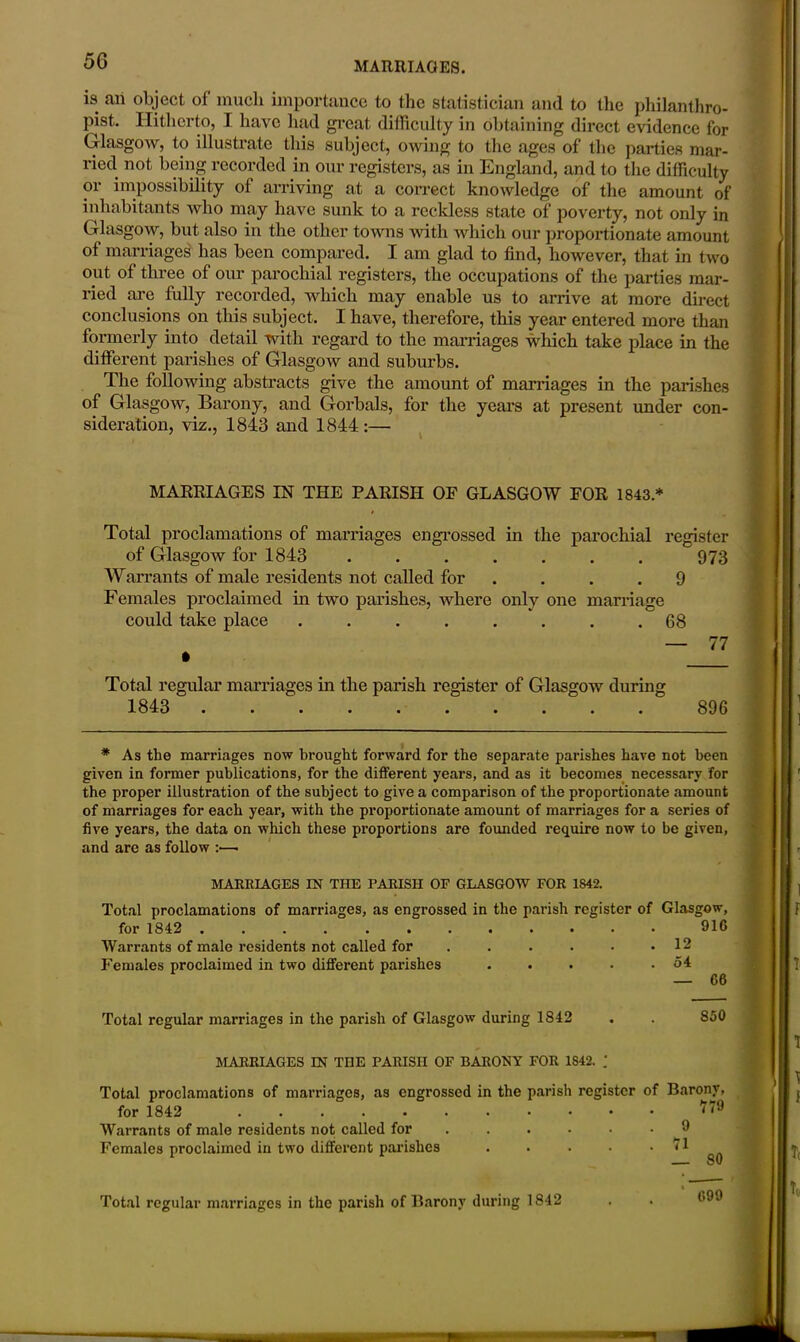 is aii object of much importance to the statistician and to the philanthro- pist. Hitherto, I have had great difficulty in obtaining direct evidence for Glasgow, to illustrate this subject, owing to the ages of the parties mar- ried not being recorded in our registers, as in England, and to the difficulty or impossibility of arriving at a correct knowledge of the amount of inhabitants who may have sunk to a reckless state of poverty, not only in Glasgow, but also in the other towns with which our proportionate amount of marriages has been compared. I am glad to find, however, that in two out of three of our parochial registers, the occupations of the parties mar- ried are fully recorded, which may enable us to arrive at more direct conclusions on this subject. I have, therefore, this year entered more than formerly into detail with regard to the marriages which take place in the different parishes of Glasgow and suburbs. The following abstracts give the amount of marriages in the parishes of Glasgow, Barony, and Gorbals, for the years at present under con- sideration, viz., 1843 and 1844 :— MARRIAGES IN THE PARISH OF GLASGOW FOR 1843* Total proclamations of marriages engrossed in the parochial register of Glasgow for 1843 973 Warrants of male residents not called for . . .9 Females proclaimed in two parishes, where only one marriage could take place . . . . . . . .68 — 77 • Total regular marriages in the parish register of Glasgow during 1843 896 * As the marriages now brought forward for the separate parishes have not been given in former publications, for the different years, and as it becomes necessary for the proper illustration of the subject to give a comparison of the proportionate amount of marriages for each year, with the proportionate amount of marriages for a series of five years, the data on which these proportions are founded require now to be given, and are as follow :—• MARRIAGES IN THE PARISH OF GLASGOW FOR 1S42. Total proclamations of marriages, as engrossed in the parish register of Glasgow, for 1842 916 Warrants of male residents not called for . . . . . .12 Females proclaimed in two different parishes . . . . .54 Total regular marriages in the parish of Glasgow during 1842 MARRIAGES IN THE PARISH OF BARONY FOR 1S42. — 66 850 Total proclamations of marriages, as engrossed in the parish for 1842 Warrants of male residents not called for ... Females proclaimed in two different parishes Total regular marriages in the parish of Barony during 1842 register of Barony, 779 . 9 . 71 — 80 * 699
