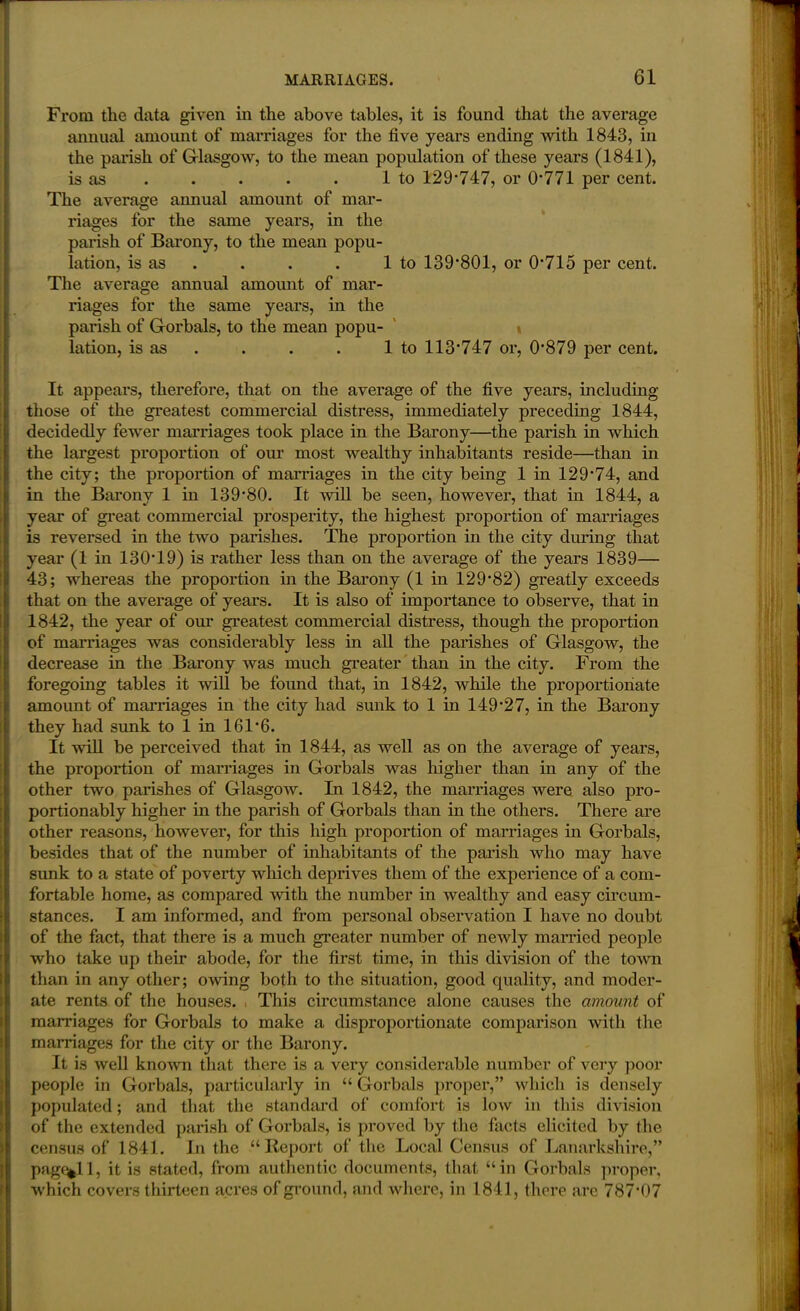 From the data given in the above tables, it is found that the average annual amount of marriages for the five years ending with 1843, in the paiish of Glasgow, to the mean population of these years (1841), is as . . . . 1 to 129*747, or 0*771 per cent. The average annual amount of mar- riages for the same years, in the parish of Barony, to the mean popu- lation, is as . . . 1 to 139*801, or 0*715 per cent. The average annual amount of mar- riages for the same years, in the parish of Gorbals, to the mean popu- lation, is as . . . 1 to 113*747 or, 0*879 per cent. It appears, therefore, that on the average of the five years, including those of the greatest commercial distress, immediately preceding 1844, decidedly fewer marriages took place in the Barony—the parish in which the largest proportion of our most wealthy inhabitants reside—than in the city; the proportion of marriages in the city being 1 in 129*74, and in the Barony 1 in 139*80. It will be seen, however, that in 1844, a year of great commercial prosperity, the highest proportion of marriages is reversed in the two parishes. The proportion in the city during that year (1 in 130*19) is rather less than on the average of the years 1839— 43; whereas the proportion in the Barony (1 in 129*82) greatly exceeds that on the average of years. It is also of importance to observe, that in 1842, the year of our greatest commercial distress, though the proportion of marriages was considerably less in all the parishes of Glasgow, the decrease in the Barony was much greater than in the city. From the foregoing tables it will be found that, in 1842, while the proportionate amoimt of marriages in the city had sunk to 1 in 149*27, in the Barony they had sunk to 1 in 161*6. It will be perceived that in 1844, as well as on the average of years, the proportion of marriages in Gorbals was higher than in any of the other two parishes of Glasgow. In 1842, the marriages were also pro- portionably higher in the parish of Gorbals than in the others. There are other reasons, however, for this high proportion of marriages in Gorbals, besides that of the number of inhabitants of the parish who may have sunk to a state of poverty which deprives them of the experience of a com- fortable home, as compared with the number in wealthy and easy circum- stances. I am informed, and from personal observation I have no doubt of the fact, that there is a much greater number of newly married people who take up their abode, for the first time, in this division of the town than in any other; owing both to the situation, good quality, and moder- ate rents of the houses. This circumstance alone causes the amount of marriages for Gorbals to make a disproportionate comparison with the marriages for the city or the Barony. It is well known that there is a very considerable number of very poor people in Gorbals, particularly in “ Gorbals proper,” which is densely populated; and that the standard of comfort is low in this division of the extended parish of Gorbals, is proved by the facts elicited by the census of 1841. In the “Report of the Local Census of Lanarkshire,” pag%l 1, it is stated, from authentic documents, that “in Gorbals proper, which covers thirteen acres of ground, and where, in 1841, there are 787*07