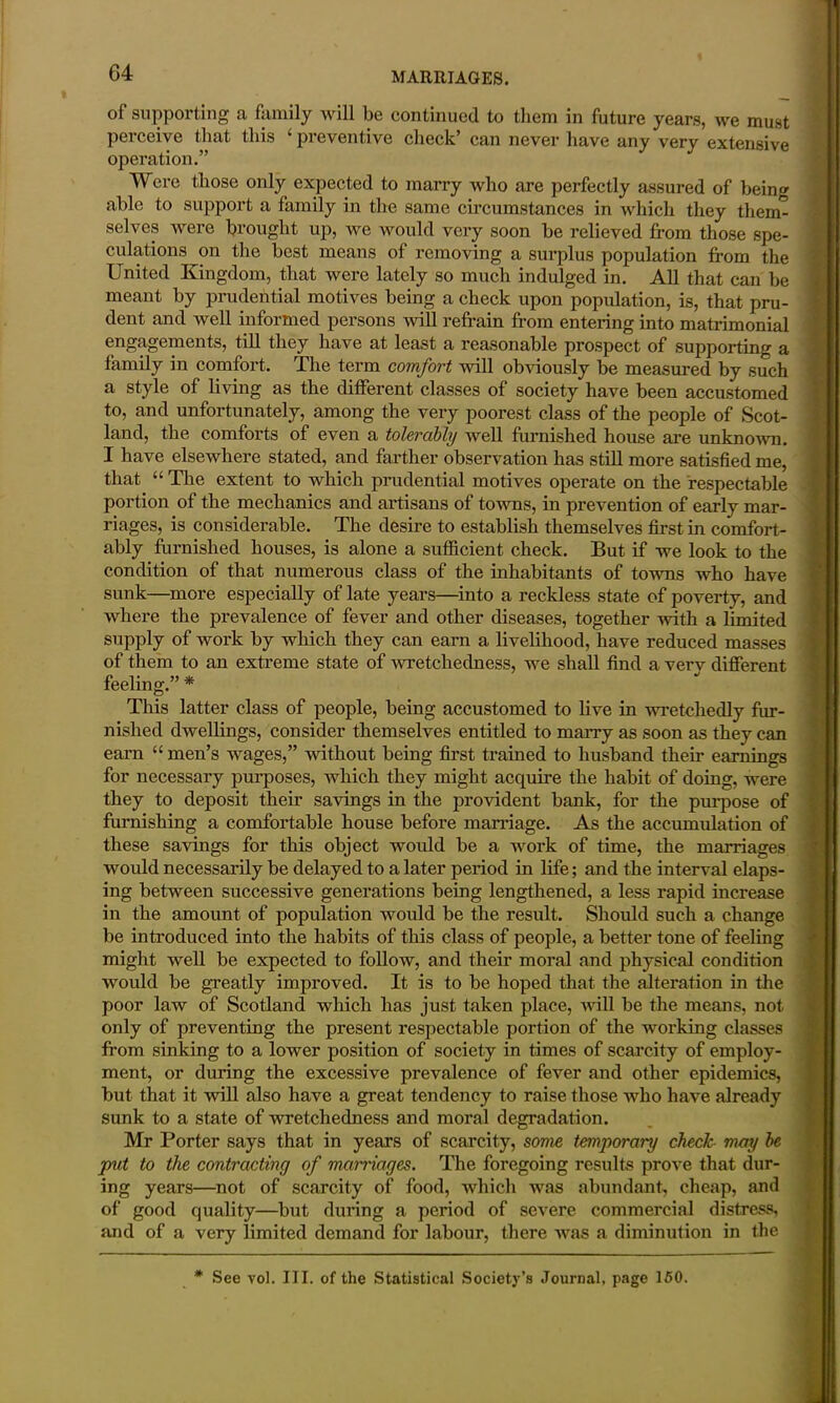 of supporting a family will be continued to them in future years, we must perceive that this ‘ preventive check’ can never have any very extensive operation.” Were those only expected to marry who are perfectly assured of being able to support a family in the same circumstances in which they therm selves were brought up, we would very soon be relieved from those spe- culations on the best means of removing a surplus population from the United Kingdom, that were lately so much indulged in. All that can be meant by prudential motives being a check upon population, is, that pru- dent and well informed persons will refrain from entering into matrimonial engagements, till they have at least a reasonable prospect of supporting a family in comfort. The term comfort will obviously be measured by such a style of living as the different classes of society have been accustomed to, and unfortunately, among the very poorest class of the people of Scot- land, the comforts of even a tolerably well furnished house are unknown. I have elsewhere stated, and farther observation has still more satisfied me, that “ The extent to which prudential motives operate on the respectable portion of the mechanics and artisans of towns, in prevention of early mar- riages, is considerable. The desire to establish themselves first in comfort- ably furnished houses, is alone a sufficient check. But if we look to the condition of that numerous class of the inhabitants of towns who have sunk—more especially of late years—into a reckless state of poverty, and where the prevalence of fever and other diseases, together with a limited supply of work by which they can earn a livelihood, have reduced masses of them to an extreme state of wretchedness, we shall find a verv different feeling.” * This latter class of people, being accustomed to live in wretchedly fur- nished dwellings, consider themselves entitled to marry as soon as they can earn “ men’s wages,” without being first trained to husband then* earnings for necessary purposes, which they might acquire the habit of doing, were they to deposit their savings in the provident bank, for the purpose of furnishing a comfortable house before marriage. As the accumulation of these savings for this object would be a work of time, the marriages would necessarily be delayed to a later period in life; and the interval elaps- ing between successive generations being lengthened, a less rapid increase in the amount of population would be the result. Should such a change be introduced into the habits of this class of people, a better tone of feeling might well be expected to follow, and their moral and physical condition would be greatly improved. It is to be hoped that the alteration in the poor law of Scotland which has just taken place, null be the means, not only of preventing the present respectable portion of the working classes from sinking to a lower position of society in times of scarcity of employ- ment, or during the excessive prevalence of fever and other epidemics, but that it will also have a great tendency to raise those who have already sunk to a state of wretchedness and moral degradation. Mr Porter says that in years of scarcity, some temporary check may be put to the contracting of marriages. The foregoing results prove that dur- ing years—not of scarcity of food, which was abundant, cheap, and of good quality—but during a period of severe commercial distress, and of a very limited demand for labour, there was a diminution in the * See vol. III. of the Statistical Society’s Journal, page 150.