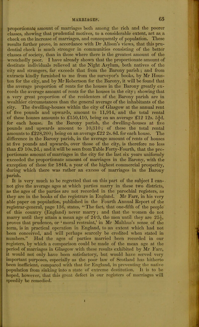 proportionate amount of marriages both among the rich and the poorer classes, showing that prudential motives, to a considerable extent, act as a check on the increase of marriages, and consequently of population. These results further prove, in accordance with Dr Alison’s views, that this pru- dential check is much stronger in communities consisting of the better classes of society, than in those where there is the greatest amount of the wretchedly poor. I have already shown that the proportionate amount of destitute individuals relieved at the Night Asylum, both natives of the city and strangers, far exceeds that from the Barony parish; and from extracts kindly furnished to me from the surveyor’s books, by Mi* Hous- ton for the city, and by Mr Robertson for the Barony, it will be found that the average proportion of rents for the houses in the Barony greatly ex- ceeds the average amount of rents for the houses in the city; showing that a very great proportion of the residenters of the Barony parish are in wealthier circumstances than the general average of the inhabitants of the city. The dwelling-houses within the city of Glasgow at the annual rent of five pounds and upwards, amount to 11,914, and the total rental of these houses amounts to £150,410, being on an average £12 12s. 5fd. for each house. In the Barony parish, the dwelling-houses at five pounds and upwards amount to 10,310; of these the total rental amounts to £228,200; being on an average £22 2s. 8d. for each house. The difference in the Barony parish, in the average amount of rents of houses at five pounds and upwards, over those of the city, is therefore no less than £9 10s. 2d.; and it will be seen from Table Forty-Fourth, that the pro- portionate amount of marriages in the city for the last six years uniformly exceeded the proportionate amount of marriages in the Barony, with the exception of those for 1844, a year of the highest commercial prosperity, during which there was rather an excess of marriages in the Barony parish. It is very much to be regretted that on this part of the subject I can- not give the average ages at which parties marry in these two districts, as the ages of the parties are not recorded in the parochial registers, as they are in the books of the registrars in England. Mr Farr, in his very able paper on population, published in the Fourth Annual Report of the registrar-general, page 136, states, “The fact, that one-fifth of the people of this country (England) never many; and that the women do not marry until they attain a mean age of 24*3, the men until they are 254, proves that prudence, or £ moral restraint,’ in Mr Malthus’s sense of the term, is in practical operation in England, to an extent which had not been conceived, and will perhaps scarcely be credited when stated in numbers.” Had the ages of parties married been recorded in our registers, by which a comparison could be made of the mean age at the period of mai’riages in Glasgow with these results exhibited by Mr Farr, it would not only have been satisfactory, but would have served very important purposes, especially as the poor law of Scotland has hitherto been inefficient, compared with that for England, in preventing the native population from sinking into a state of extreme destitution. It is to be hoped, however, that this great defect in our registers of marriages will speedily be remedied.