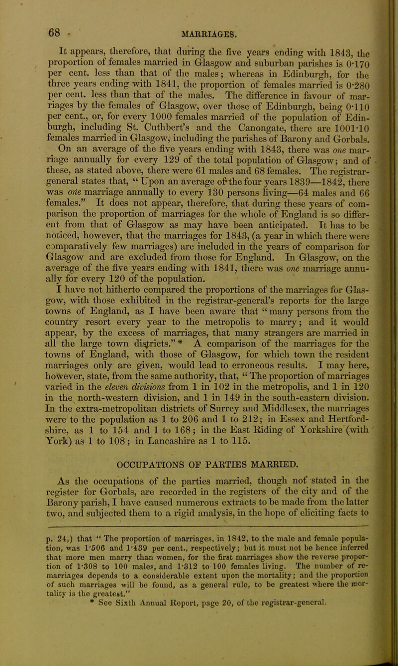 It appears, therefore, that during the five years ending with 1843, the proportion of females married in Glasgow and suburban parishes is 0-170 per cent, less than that of the males; whereas in Edinburgh, for the three years ending with 1841, the proportion of females married is 0-280 per cent, less than that of the males. The difference in favour of mar- riages by the females of Glasgow, over those of Edinburgh, being 0*110 per cent., or, for every 1000 females married of the population of Edin- burgh, including St. Cuthbert’s and the Canongate, there are 1001*10 females married in Glasgow, including the parishes of Barony and Gorbals. On an average of the five years ending with 1843, there was one mar- riage annually for every 129 of the total population of Glasgow; and of these, as stated above, there were 61 males and 68 females. The registrar- general states that, “ Upon an average of the four years 1839—1842, there was one marriage annually to every 130 persons living—64 males and 66 females.” It does not appear, therefore, that during these years of com- parison the proportion of marriages for the whole of England is so differ- ent from that of Glasgow as may have been anticipated. It has to be noticed, however, that the marriages for 1843, (a year in which there were comparatively few marriages) are included in the years of comparison for Glasgow and are excluded from those for England. In Glasgow, on the average of the five years ending with 1841, there was one marriage annu- ally for every 120 of the population. I have not hitherto compared the proportions of the marriages for Glas- gow, ovith those exhibited in the registrar-general’s reports for the large towns of England, as I have been aware that “ many persons from the country resort every year to the metropolis to many; and it would appear, by the excess of marriages, that many strangers are married in all the large town districts.” * A comparison of the marriages for the towns of England, with those of Glasgow, for which town the resident mamages only are given, would lead to erroneous results. I may here, however, state, from the same authority, that, “ The proportion of marriages varied in the eleven divisions from 1 in 102 in the metropolis, and 1 in 120 in the north-western division, and 1 in 149 in the south-eastern division. In the extra-metropolitan disti-icts of Surrey and Middlesex, the marriages were to the population as 1 to 206 and 1 to 212; in Essex and Hertford- shire, as 1 to 154 and 1 to 168; in the East Riding of Yorkshire (with Yoi’k) as 1 to 108; in Lancashire as 1 to 115. OCCUPATIONS OP PARTIES MARRIED. As the occupations of the parties mai-ried, though not’ stated in the register for Gorbals, are recorded in the registers of the city and of the Barony parish, I have caused numerous extracts to be made from the latter two, and subjected them to a rigid analysis, in the hope of eliciting facts to p. 24,) that “ The proportion of marriages, in 1842, to the male and female popula- tion, was 1’fiOG and 1'439 per cent., respectively; but it must not be hence inferred that more men marry than women, for the first marriages show the reverse propor- tion of 1-308 to 100 males, and 1-312 to 100 females living. The number of re- marriages depends to a considerable extent upon the mortality; and the proportion of such marriages will bo found, as a general rule, to be greatest where the mor- tality is the greatest.” * See Sixth Annual Report, page 20, of the rogistrar-gencral.