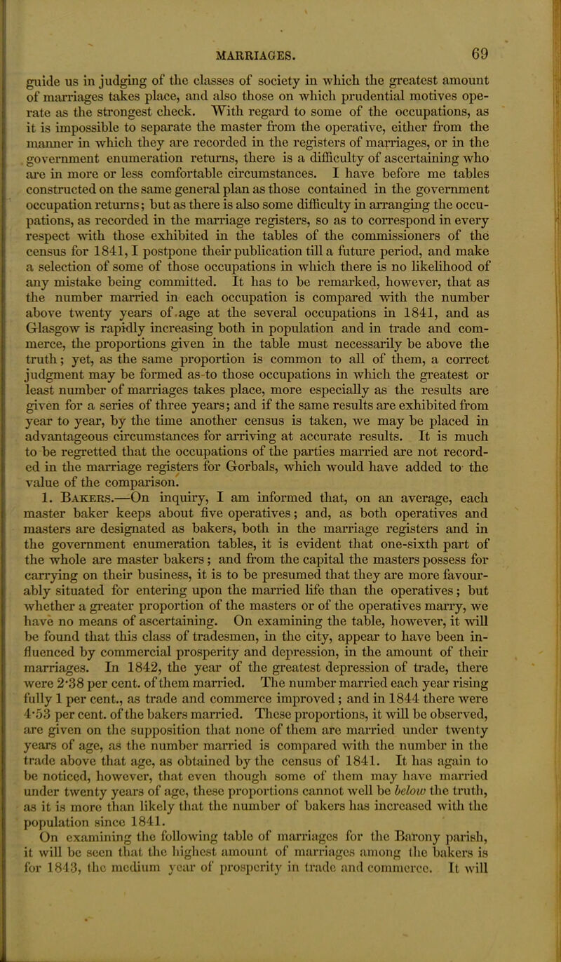 guide us in judging of the classes of society in which the greatest amount of marriages takes place, and also those on which prudential motives ope- rate as the strongest check. With regard to some of the occupations, as it is impossible to separate the master from the operative, either from the manner in which they are recorded in the registers of marriages, or in the government enumeration returns, there is a difficulty of ascertaining who are in more or less comfortable circumstances. I have before me tables constructed on the same general plan as those contained in the government occupation returns; but as there is also some difficulty in arranging the occu- pations, as recorded in the marriage registers, so as to correspond in every respect with those exhibited in the tables of the commissioners of the census for 1841,1 postpone their publication till a future period, and make a selection of some of those occupations in which there is no likelihood of any mistake being committed. It has to be remarked, however, that as the number married in each occupation is compared with the number above twenty years of.age at the several occupations in 1841, and as Glasgow is rapidly increasing both in population and in trade and com- merce, the proportions given in the table must necessarily be above the truth; yet, as the same proportion is common to all of them, a correct judgment may be formed as-to those occupations in which the greatest or least number of marriages takes place, more especially as the results are given for a series of three years; and if the same results are exhibited from year to year, by the time another census is taken, we may be placed in advantageous circumstances for arriving at accurate results. It is much to be regretted that the occupations of the parties married are not record- ed in the marriage registers for Goi'bals, which would have added to the value of the comparison. 1. Bakers.—On inquiry, I am informed that, on an average, each master baker keeps about five operatives; and, as both operatives and masters are designated as bakers, both in the marriage registers and in the government enumeration tables, it is evident that one-sixth part of the whole are master bakers; and from the capital the masters possess for carrying on their business, it is to be presumed that they are more favour- ably situated for entering upon the married life than the operatives; but whether a greater proportion of the masters or of the operatives marry, we have no means of ascertaining. On examining the table, however, it will be found that this class of tradesmen, in the city, appear to have been in- fluenced by commercial prosperity and depression, in the amount of their marriages. In 1842, the year of the greatest depression of trade, there were 2\38 per cent, of them married. The number married each year rising fully 1 per cent., as trade and commerce improved; and in 1844 there were 4\53 per cent, of the bakers married. These proportions, it will be observed, are given on the supposition that none of them are married under twenty years of age, as the number married is compared with the number in the trade above that age, as obtained by the census of 1841. It has again to be noticed, however, that even though some of them may have married under twenty years of age, these proportions cannot well be below the truth, as it is more than likely that the number of bakers has increased with the population since 1841. On examining the following table of marriages for the Barony parish, it will be seen that the highest amount of marriages among the bakers is for 1843, the medium year of prosperity in trade and commerce. It will
