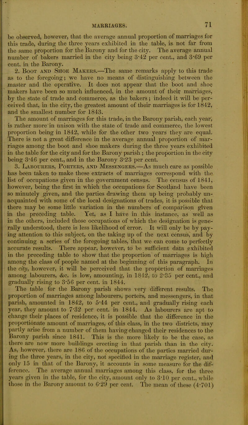 be observed, however, that die average annual proportion of marriages for this trade, during the three years exhibited in the table, is not far from the same proportion for the Barony and for the city. The average annual number of bakers married in the city being 3'42 per cent., and 3*69 per cent, in the Barony. 2. Boot and Shoe Makers.—The same remarks apply to this trade as to the foregoing; we have no means of distinguishing between the master and the operative. It does not appear that the boot and shoe makers have been so much influenced, in the amount of their marriages, by the state of trade and commerce, as the bakers; indeed it will be per- ceived that, in the city, the greatest amount of their marriages is for 1842, and the smallest number for 1843. The amount of marriages for this trade, in the Barony parish, each year, is rather more in unison with the state of trade and commerce, the lowest proportion being in 1842, while for the other two years they are equal. There is not a great difference in the average annual proportion of mar- riages among the boot and shoe makers during the three years exhibited in the table for the city and for the Barony parish; the proportion in the city being 3*46 per cent., and in the Barony 3*23 per cent. 3. Labourers, Porters, and Messengers.—As much care as possible has been taken to make these extracts of marriages correspond with the list of occupations given in the government census. The census of 1841, however, being the first in which the occupations for Scotland have been so minutely given, and the parties drawing them up being probably un- acquainted with some of the local designations of trades, it is possible that there may be some little variation in the numbers of comparison given in the preceding table. Yet, as I have in this instance, as well as in the others, included those occupations of which the designation is gene- rally understood, there is less likelihood of error. It mil only be by pay- ing attention to this subject, on the taking up of the next census, and by continuing a series of the foregoing tables, that we can come to perfectly accurate results. There appear, however, to be sufficient data exhibited in the preceding table to show that the proportion of marriages is high among the class of people named at the beginning of this paragraph. In the city, however, it will be perceived that the proportion of marriages among labourers, &c. is low, amounting, in 1842, to 2*35 per cent., and gradually rising to 3*56 per cent, in 1844. The table for the Barony parish shows very different results. The proportion of marriages among labourers, porters, and messengers, in that parish, amounted in 1842, to 5*44 per cent., and gradually rising each year, they amount to 7*32 per cent, in 1844. As labourers are apt to change their places of residence, it is possible that the difference in the proportionate amount of marriages, of this class, in the two districts, may partly arise from a number of them having changed their residences to the Barony parish since 1841. This is the more likely to be the case, as there are now more buildings erecting in that parish than in the city. As, however,, there are 186 of the occupations of the parties married dur- ing the three years, in the city, not specified in the marriage register, and only 15 in that of the Barony, it accounts in some measure for the dif- ference. The average annual marriages among this class, for the three years given in the table, for the city, amount only to 3T0 per cent., while those in the Barony amount to 6*29 per cent. The mean of these (4*701)