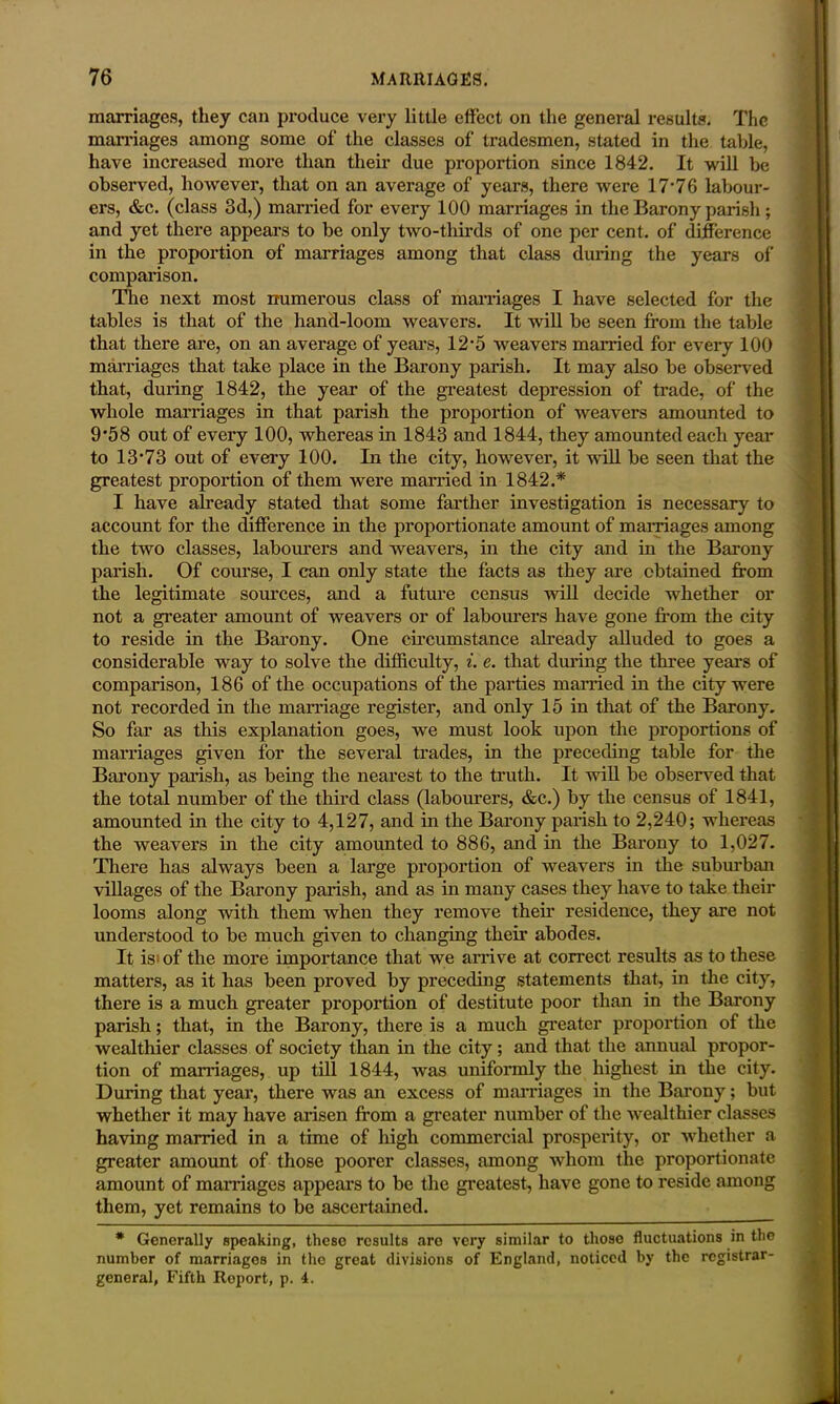 marriages, they can produce very little effect on the general results. The marriages among some of the classes of tradesmen, stated in the table, have increased more than their due proportion since 1842. It will be observed, however, that on an average of years, there were 17‘76 labour- ers, &c. (class 3d,) married for every 100 marriages in the Barony parish; and yet there appears to be only two-thirds of one per cent, of difference in the proportion of marriages among that class during the years of comparison. The next most numerous class of marriages I have selected for the tables is that of the hand-loom weavers. It will be seen from the table that there are, on an average of years, 12-5 weavers married for every 100 marriages that take place in the Barony parish. It may also be observed that, during 1842, the year of the greatest depression of trade, of the whole marriages in that parish the proportion of weavers amounted to 9*58 out of every 100, whereas in 1843 and 1844, they amounted each year to 13-73 out of every 100. In the city, however, it will be seen that the greatest proportion of them were married in 1842.* I have already stated that some farther investigation is necessary to account for the difference in the proportionate amount of marriages among the two classes, labourers and weavers, in the city and in the Barony parish. Of course, I can only state the facts as they are obtained from the legitimate sources, and a future census will decide whether or not a greater amount of weavers or of labourers have gone from the city to reside in the Barony. One circumstance already alluded to goes a considerable way to solve the difficulty, i. e. that during the three years of comparison, 186 of the occupations of the parties married in the city were not recorded in the marriage register, and only 15 in that of the Barony. So far as this explanation goes, we must look upon the proportions of marriages given lor the several trades, in the preceding table for the Barony parish, as being the nearest to the truth. It will be observed that the total number of the third class (labourers, &c.) by the census of 1841, amounted in the city to 4,127, and in the Barony parish to 2,240; whereas the weavers in the city amounted to 886, and in the Barony to 1,027. There has always been a large proportion of weavers in the suburban villages of the Barony parish, and as in many cases they have to take their looms along with them when they remove their residence, they are not understood to be much given to changing their abodes. It is> of the more importance that we arrive at correct results as to these matters, as it has been proved by preceding statements that, in the city, there is a much greater proportion of destitute poor than in the Barony parish; that, in the Barony, there is a much greater proportion of the wealthier classes of society than in the city; and that the annual propor- tion of marriages, up till 1844, was uniformly the highest in the city. During that year, there was an excess of marriages in the Barony; but whether it may have arisen from a greater number of the wealthier classes having married in a time of high commercial prosperity, or whether a greater amount of those poorer classes, among whom the proportionate amount of marriages appears to be the greatest, have gone to reside among them, yet remains to be ascertained. * Generally speaking, these results are very similar to those fluctuations in the number of marriages in the great divisions of England, noticed by the registrar- general, Fifth Report, p. 4.