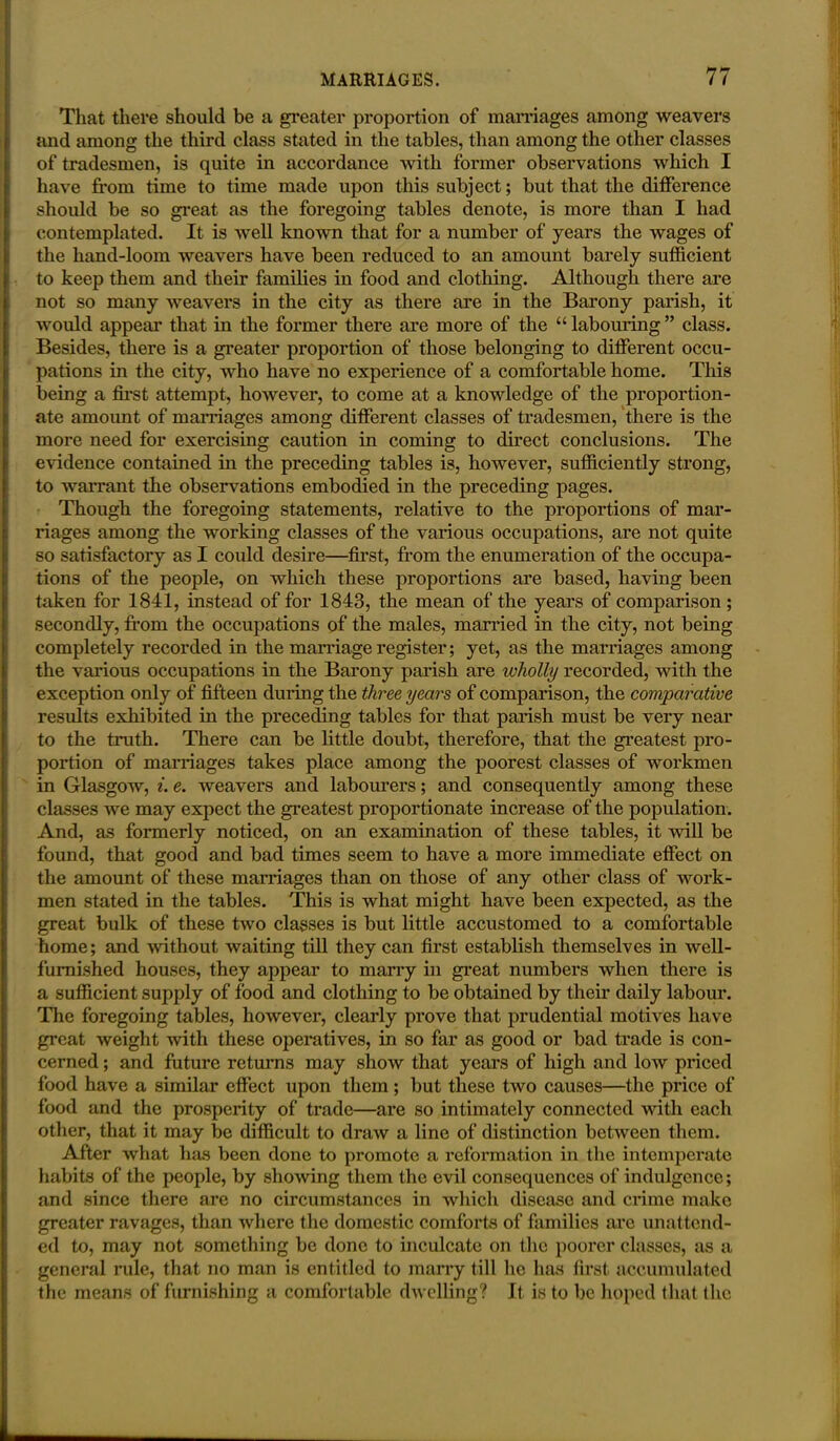 That there should be a greater proportion of marriages among weavers and among the third class stated in the tables, than among the other classes of tradesmen, is quite in accordance with former observations which I have from time to time made upon this subject; but that the difference should be so great as the foregoing tables denote, is more than I had contemplated. It is well known that for a number of years the wages of the hand-loom weavers have been reduced to an amount barely sufficient to keep them and their families in food and clothing. Although there are not so many weavers in the city as there are in the Barony parish, it would appeal” that in the former there are more of the “ labouring ” class. Besides, there is a greater proportion of those belonging to different occu- pations in the city, who have no experience of a comfortable home. This being a first attempt, however, to come at a knowledge of the proportion- ate amount of marriages among different classes of tradesmen, there is the more need for exercising caution in coming to direct conclusions. The evidence contained in the preceding tables is, however, sufficiently strong, to warrant the observations embodied in the preceding pages. Though the foregoing statements, relative to the proportions of mar- riages among the working classes of the various occupations, are not quite so satisfactory as I could desire—first, from the enumeration of the occupa- tions of the people, on which these proportions are based, having been taken for 1841, instead of for 1843, the mean of the years of comparison; secondly, from the occupations of the males, married in the city, not being completely recorded in the marriage register; yet, as the marriages among the various occupations in the Barony parish are wholly recorded, with the exception only of fifteen during the three years of comparison, the comparative results exhibited in the preceding tables for that parish must be very near to the truth. There can be little doubt, therefore, that the greatest pro- portion of marriages takes place among the poorest classes of workmen in Glasgow, i. e. weavers and labourers; and consequently among these classes we may expect the greatest proportionate increase of the population. And, as formerly noticed, on an examination of these tables, it will be found, that good and bad times seem to have a more immediate effect on the amount of these marriages than on those of any other class of work- men stated in the tables. This is what might have been expected, as the great bulk of these two classes is but little accustomed to a comfortable home; and without waiting till they can first establish themselves in well- furnished houses, they appear to marry in great numbers when there is a sufficient supply of food and clothing to be obtained by their daily labour. The foregoing tables, however, clearly prove that prudential motives have great weight with these operatives, in so far as good or bad trade is con- cerned ; and future returns may show that years of high and low priced food have a similar effect upon them; but these two causes—the price of food and the prosperity of trade—are so intimately connected with each other, that it may be difficult to draw a line of distinction between them. After what has been done to promote a reformation in the intemperate habits of the people, by showing them the evil consequences of indulgence; and since there are no circumstances in which disease and crime make greater ravages, than where the domestic comforts of families are unattend- ed to, may not something be done to inculcate on the poorer classes, as a general rule, that no man is entitled to marry till he has first accumulated the means of furnishing a comfortable dwelling? It is to be hoped that the