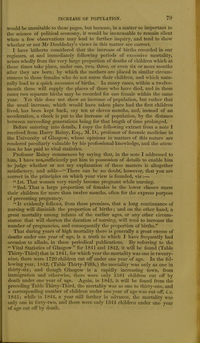 would be unsuitable to these pages, but because, in a matter so important to the science of political economy, it would be inexcusable to remain silent when a few observations may lead to further- inquiry, and tend to show whether or not Mr Doubleday’s views in this matter are correct. I have hitherto considered that the increase of births recorded in our registers, at and immediately following periods of excessive mortality, arises wholly from the very large proportion of deaths of children which at these times take place, under one, two, three, or even six or more months after they are born; by which the mothers are placed in similar circum- stances to those females who do not nurse their children, and which natu- rally lead to a quick succession of births. In many cases, within a twelve- month these will supply the places of those who have died, and in these cases two separate births may be recorded for one female within the same year. Yet this does not show an increase of population, but rather that the usual increase, which would have, taken place had the first children lived, has been kept back, say ten or eleven months, and, instead of an acceleration, a check is put to the increase of population, by the distance between succeeding generations being for that length of time prolonged. Before entering into details, I copy the following extract from a note I received from Harry Rainy, Esq., M. D., professor of forensic medicine in the University of Glasgow, whose opinions in matters of this nature are rendered peculiarly valuable by his professional knowledge, and the atten- tion he lias paid to vital statistics. Professor Rainy commences by saying that, in the note I addressed to him, I have noUsufficiently put him in possession of details to enable him to judge whether or not my explanation of these matters is altogether satisfactory, and adds—“ There can be no doubt, however, that you are correct in the principles on which your view is founded, viz:— “ 1st. That women very rarely become pregnant while nursing. “ 2nd. That a large proportion of females in the lower classes nurse their children for more than twelve months, often for the express purpose of preventing pregnancy. “ It evidently follows, from these premises, that a long continuance of nursing will diminish the proportion of births; and on the other hand, a great mortality among infants of the earlier ages, or any other circum- stance that wall shorten the duration of nursing, will tend to increase the number of pregnancies, and consequently the proportion of births.” That during years of high mortality there is generally a great excess of deaths under one year of age, is a truth to which I have frequently had occasion to allude, in these periodical publications. By referring to the “Vital Statistics of Glasgow” for 1841 and 1842, it will be found (Table Thirty-Third) that in 1841, for which year the mortality wras one in twenty- nine, there were 1720 children cut off under one year of age. In the fol- lowing year, 1842, (Table Thirty-Fifth,) the mortality was only as one in thirty-six; and though Glasgow is a rapidly increasing town, from immigration and otherwise, there were only 1581 children cut off by death under one year of age. Again, in 1843, it will be found from the preceding Table Thirty-Third, the mortality was as one to thirty-one, and a corresponding number of children under one year of age was cut off, i.e. 1845; while in 1844, a year still farther in advance, the mortality was only one in forty-two, and there were only 1344 children under one year of age cut off by death.