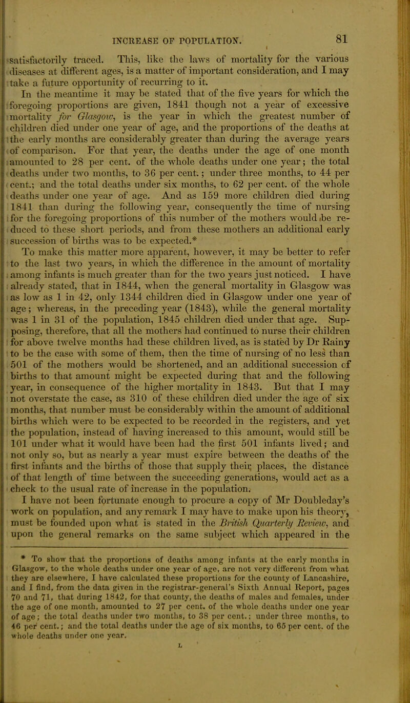 INCREASE OF FOPULATION. 81 I ^satisfactorily traced. This, like the laws of mortality for the various diseases at different ages, is a matter of important consideration, and I may take a future opportunity of recurring to it. In the meantime it may he stated that of the five years for which the foregoing proportions are given, 1841 though not a year of excessive mortality for Glasgow, is the year in which the greatest number of children died under one year of age, and the proportions of the deaths at the early months are considerably greater than during the average years of comparison. For that year, the deaths under the age of one month amounted to 28 per cent, of the whole deaths under one year; the total deaths under two months, to 36 per cent.; under three months, to 44 per cent.; and the total deaths under six months, to 62 per cent, of the whole deaths under one year of age. And as 159 more children died during 1841 than during the following year, consequently the time of nursing for the foregoing proportions of this number of the mothers would ibe re- duced to these short periods, and from these mothers an additional early succession of births was to be expected.* To make this matter more apparent, however, it may be better to refer to the last two years, in which the difference in the amount of mortality . among infants is much greater than for the two years just noticed. I have already stated, that in 1844, when the general mortality in Glasgow was as low as 1 in 42, only 1344 children died in Glasgow under one year of age; whereas, in the preceding year (1843), while the general mortality was 1 in 31 of the population, 1845 children died under that age. Sup- posing, therefore, that all the mothers had continued to nurse their children for above twelve months had these children lived, as is stated by Dr Rainy to be the case with some of them, then the time of nursing of no less than 501 of the mothers would be shortened, and an additional succession of births to that amount might be expected during that and the following year, in consequence of the higher mortality in 1843. But that I may not overstate the case, as 310 of these children died under the age of six months, that number must be considerably within the amount of additional births which were to be expected to be recorded in the registers, and yet the population, instead of having increased to this amount, would still be 101 under what it would have been had the first 501 infants lived; and not only so, but as nearly a year must expire between the deaths of the first infants and the births of those that supply their places, the distance of that length of time between the succeeding generations, would act as a check to the usual rate of increase in the population. I have not been fortunate enough to procure a copy of Mr Doubleday’s work on population, and any remark I may have to make upon his theory, must be founded upon what is stated in the British Quarterly Review, and upon the general remarks on the same subject which appeared in the * To show that the proportions of deaths among infants at the early months in Glasgow, to the whole deaths under one year of age, are not very different from what they are elsewhere, I have calculated these proportions for the county of Lancashire, and I find, from the data given in the registrar-general’s Sixth Annual Report, pages 70 and 71, that during 1842, for that county, the deaths of males and females, under the age of one month, amounted to 27 per cent, of the whole deaths under one year of age; the total deaths under two months, to 38 per cent.: under three months, to 46 per cent.; and the total deaths under the age of six months, to 65 per cent, of the whole deaths under one year. L