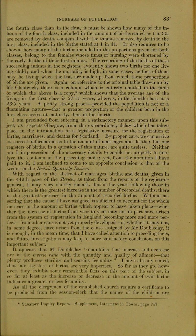 (he fourth class than in the first, it must be shown how many of the in- fants of the fourth class, included in the amount of births stated as 1 in 30, are removed by death, compared with the infants removed by death in the first class, included in the births stated at 1 in 41. It also requires to be shown, how many of the births included in the proportions given for both classes, belong to the females whose times of nursing were' shortened by the early deaths of their first infants. The recording of the births of these succeeding infants in the registers, evidently shows two births for one liv- ing child; and when the mortality is high, in some cases, neither of them may be living when the lists are made up, from which these proportions of births are given. Again, on referring to the original table drawn up by Mr Chadwick, there is a column which is entirely omitted in the table of which the above is a copy,* which shows that the average age of the living in the first class is 27*11 years, whereas, in the fourth class, it is 26*5 years. A pretty strong proof—provided the population is not of a fluctuating nature—that a greater proportion of the children born in the first class arrive at maturity, than in the fourth. I am precluded from entering, in a satisfactory manner, upon this sub- ject, as respects Glasgow, from the extraordinary delay which has taken place in the introduction of a legislative measure for the registration of births, marriages, and deaths for Scotland. By proper care, we can arrive at correct information as to the amount of marriages and deaths; but our registers of births, in a question of this nature, are quite useless. Neither am I in possession of the necessary details to enable me properly to ana- lyze the contents of the preceding table; yet, from the attention I have paid to it, I am inclined to come to an opposite conclusion to that of the writer in the British Quarterly Review. With regard to the abstract of marriages, births, and deaths, given in the 449 th page of the Review, as taken from the reports of the registrar- general, I may very shortly remark, that in the years following those in which there is the greatest increase in the number of recorded deaths, there is the greatest increase in the amount of recorded births. Without as- serting that the cause I have assigned is sufficient to account for the whole increase in the amount of births which appear to have taken place—whe- ther the increase of births from year to year may not in part have arisen from the system of registration in England becoming more and more per- fect—from other causes not yet properly developed—or whether it may not, in some degree, have arisen from the cause assigned by Mr Doubleday, it is enough, in the mean time, that I have called attention to preceding facts, and future investigations may lead to more satisfactory conclusions on this important subject. It appears that Mr Doubleday “ maintains that increase and decrease are in the inverse ratio with the quantity and quality of aliment—that plenty produces sterility and scarcity fecundity.” I have already stated, that our registers of births are very imperfect. So far as they go, how- ever, they exhibit some remarkable facts on this part of the subject, in so far at least as the increase or decrease in (lie amount of twin births indicates a greater or less fecundity. As all the clergymen of the established church require a certificate (o be produced from the session-clerk that the names of (lie children are * Sanatory Inquiry Report—Supplement, Interment in Towns, page 217.