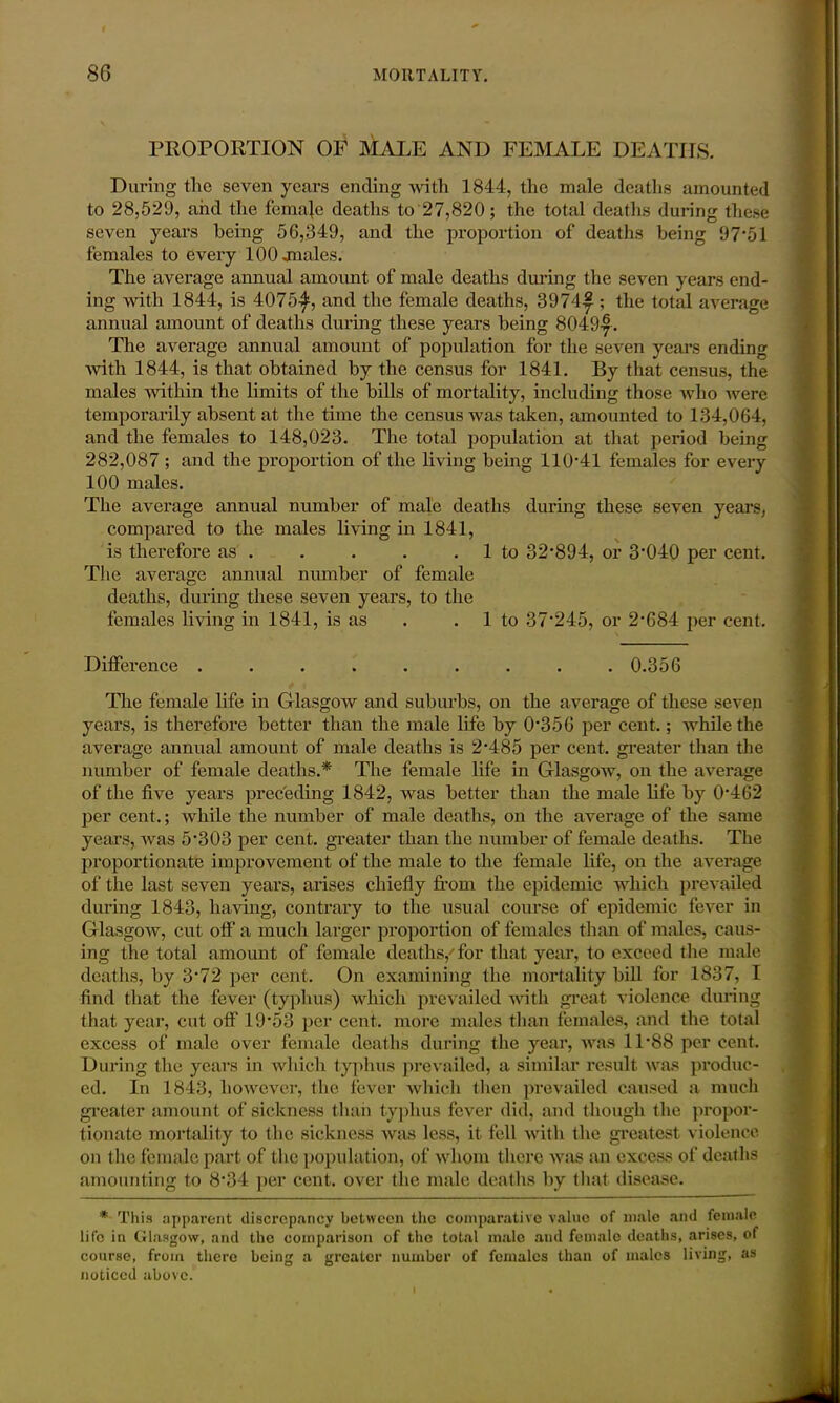 PROPORTION OF MATE AND FEMALE DEATHS. During the seven years ending with 1844, the male deaths amounted to 28,529, and the female deaths to 27,820; the total deaths during these seven years being 56,349, and the proportion of deaths being 97*51 females to every 100 jnales. The average annual amount of male deaths during the seven years end- ing with 1844, is 4075-^, and the female deaths, 3974£ ; the total average annual amount of deaths during these years being 8049|. The average annual amount of population for the seven years ending with 1844, is that obtained by the census for 1841. By that census, the males within the limits of the bills of mortality, including those who were temporarily absent at the time the census was taken, amounted to 134,064, and the females to 148,023. The total population at that period being 282,087 ; and the proportion of the living being 110*41 females for every 100 males. The average annual number of male deaths during these seven years, compared to the males living in 1841, is therefore as . . . . 1 to 32*894, or 3*040 per cent. The average annual number of female deaths, during these seven years, to the females living in 1841, is as .1 to 37*245, or 2*684 per cent. Difference ......... 0.356 The female life in Glasgow and suburbs, on the average of these seven years, is therefore better than the male life by 0*356 per cent.; while the average annual amount of male deaths is 2*485 per cent, greater than the number of female deaths.* The female life in Glasgow, on the average of the five years preceding 1842, was better than the male life by 0*462 per cent.; while the number of male deaths, on the average of the same years, was 5*303 per cent, greater than the number of female deaths. The proportionate improvement of the male to the female life, on the average of the last seven years, arises chiefly from the epidemic which prevailed during 1843, having, contrary to the usual course of epidemic fever in Glasgow, cut off a much larger proportion of females than of males, caus- ing the total amount of female deaths/for that year, to exceed the male deaths, by 3*72 per cent. On examining the mortality bill for 1837, I find that the fever (typhus) which prevailed with great violence during that year, cut off 19*53 per cent, more males than females, and the total excess of male over female deaths during the year, was 11*88 per cent. During the years in which typhus prevailed, a similar result was produc- ed. In 1843, however, the fever which then prevailed caused a much greater amount of sickness than typhus fever did, and though the propor- tionate mortality to the sickness was less, it fell with the greatest violence on the female part of the population, of whom there was an excess of deaths amounting to 8*34 per cent, over the male deaths by that, disease. * This apparent discrepancy between the comparative value of male and female life in Glasgow, and the comparison of the total male and female deaths, arises, of course, from there being a greater number of females than of males living, as noticed above.