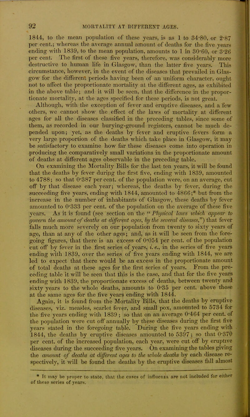 1844, to the mean population of these years, is as 1 to 34*80, or 2*87 per cent.; whereas the average annual amount of deaths for the five years ending with 1839, to the mean population, amounts to 1 in 30*60, or 3*26 per cent. The first of these five years, therefore, was considerably more destructive to human life in Glasgow, than the latter five years. This circumstance, however, in the event of the diseases that prevailed in Glas- gow for the different periods having been of an uniform character, ought not to affect the proportionate mortality at the different ages, as exhibited in the above table; and it will be seen, that the difference in the propor- tionate mortality, at the ages specified for these periods, is not great. Although, with the exception of fever and eruptive diseases, and a few others, we cannot show the effect of the laws of mortality at different ages for all the diseases classified in the preceding tables, since some of them, as recorded in our burying-ground registers, cannot be much de- pended upon; yet, as the deaths by fever and eruptive fevers form a very large proportion of the deaths which take place in Glasgow, it may be satisfactory to examine how far these diseases come into operation in producing the comparatively small variations in the proportionate amount of deaths at different ages observable in the preceding table. On examining the Mortality Bills for the last ten years, it will be found that the deaths by fever during the first five, ending with 1839, amounted to 4788; so that 0*387 per cent, of the population were, on an average, cut off by that disease each year; whereas, the deaths by fever, during the succeeding five years, ending with 1844, amounted to 4866;* but from the increase in the number of inhabitants of Glasgow, these deaths by fever amounted to 0*333 per cent, of the population on the average of these five years. As it is found (see section on the “ Physical laws tvhich appear to govern the amount of deaths at different ages, by the several diseases,”) that fever falls much more severely on our population from twenty to sixty years of age, than at any of the other ages; and, as it will be seen from the fore- going figures, that there is an excess of 0*054 per cent, of the population cut off by fever in the first series of years, i. e., in the series of five years ending with 1839, over the series of five years ending with 1844, we are led to expect that there would be an excess in the proportionate amount of total deaths at these ages for the first series of years. From the pre- ceding table it will be seen that this is the case, and that for the five years ending with 1839, the proportionate excess of deaths, between twenty and sixty years to the whole deaths, amounts to 0*35 per cent, above those at the same ages for the five years ending with 1844. Again, it is found from the Mortality Bills, that the deaths by eruptive diseases, viz. measles, scarlet fever, and small pox, amounted to 5734 for the five years ending with 1839 ; so that on an average 0*464 per cent, of the population were cut off annually by these diseases during the first five years stated in the foregoing table. During the five years ending with 1844, the deaths by eruptive diseases amounted to 5397 ; so that 0*370 per cent, of the increased population, each year, were cut off by eruptive diseases during the succeeding five years. On examining the tables giving the amount of deaths at different ages to the whole deaths by each disease re- spectively, it will be found the deaths by the eruptive diseases fall almost * It may bo proper to state, that the cases of influenza are not included for either of these series of years.